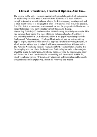 Clinical Presentation, Treatment Options, And The...
The general public and even some medical professionals lacks in depth information
on Necrotizing Fasciitis. Most Americans have not heard of it or do not have
enough information about it to know what to do. It is commonly misdiagnosed and
is often fatal because it is not caught in time. I will discuss what it is, what causes it,
describe clinical presentation, treatment options, and the prognosis of this disease. In
hopes that more people can be made aware of this deadly disease.
Necrotizing fasciitis (NF) has been called the flesh eating bacteria by the media. This
past summer there were a few cases of this on Galveston beaches. Most likely it
was caused by the strain Dr. Edlich talks about in his paper Necrotizing Fasciitis:
Background, Pathophysiology, Etiology. He describes it as a variant necrotizing
Type I, or poly microbial strain known as Type I Saltwater Necrotizing Fasciitis, in
which a minor skin wound is infected with saltwater containing a Vibrio species.
The National Necrotizing Fasciitis Foundation (NNFF) states that in actuality it is
the decaying infection of the fascia and not a flesh eating bacteria. It does not just
affect the fascia, the outer connective tissue bands covering the muscles, and other
soft tissues, but it also can destroy the surrounding soft tissues such as skin, fat,
blood vessels and nerves. NF is not easily diagnosed and it spreads quickly usually
using the fascia as an expressway. It is still a relatively rare disease
 