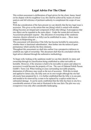 Legal Advice For The Client
This written assessment is deliberation of legal advice for the client, James, based
on his dispute with his neighbour Lisa; this shall be achieved by means of critical
analysis and full reference of pertinent authority to complement the scope of case
facts.
With due consideration of the facts present we can identify that the key legal issue is
accession. This gives us the notion that one [thing] which is united with another
[thing] becomes an integral part component of that other [thing]. It presupposes that
one object can be regarded as the main object . Under the roman derived maxim
Accessorium principali sequitur . The allocation of ownership of the sandstone
structure, (herein referred to as folly) can be established in cases ... Show more
content on Helpwriting.net ...
This assessment will determine if the folly has become heritable by annexation ,
whether there is functional subordination , then further into the notion of quasi
permanency which satisfies the three elements.
Throughout this assessment we shall also outline Lisa s prospective defences to
establish any right of ownership. This document shall then be concluded with the
legal advice obtained through the authorative methodology.
To begin with, looking at the sandstone model we can then identify its status and
ownership through its classification being established as either moveable or
heritable. However, if the structure is held to be moveable in nature and subject to
accession it would become the property of Lisa . The case of Zahnrad Fabrik Passau
GmbH v Terex Ltd. When looking at cases surrounding moveable property,
diminution of efficiency may result as the test of accession . With this in mind,
and applied to James case, the folly rests on its own weight although the site had
obviously been prepared for it , it is further established that the folly is in one part,
and needed to be removed by a crane to be replaced by a replica model due to
substantial damage . It can be easily established that the folly has been in situ for a
considerable amount of time and as illustrated in the case facts The plot was very
overgrown it was only after considerable landscaping
 