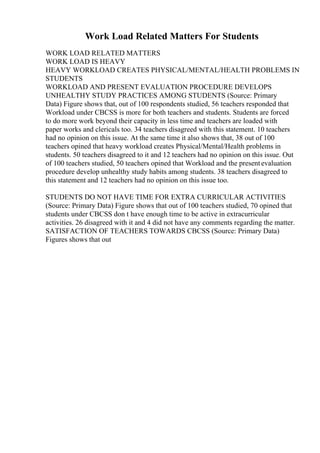 Work Load Related Matters For Students
WORK LOAD RELATED MATTERS
WORK LOAD IS HEAVY
HEAVY WORKLOAD CREATES PHYSICAL/MENTAL/HEALTH PROBLEMS IN
STUDENTS
WORKLOAD AND PRESENT EVALUATION PROCEDURE DEVELOPS
UNHEALTHY STUDY PRACTICES AMONG STUDENTS (Source: Primary
Data) Figure shows that, out of 100 respondents studied, 56 teachers responded that
Workload under CBCSS is more for both teachers and students. Students are forced
to do more work beyond their capacity in less time and teachers are loaded with
paper works and clericals too. 34 teachers disagreed with this statement. 10 teachers
had no opinion on this issue. At the same time it also shows that, 38 out of 100
teachers opined that heavy workload creates Physical/Mental/Health problems in
students. 50 teachers disagreed to it and 12 teachers had no opinion on this issue. Out
of 100 teachers studied, 50 teachers opined that Workload and the presentevaluation
procedure develop unhealthy study habits among students. 38 teachers disagreed to
this statement and 12 teachers had no opinion on this issue too.
STUDENTS DO NOT HAVE TIME FOR EXTRA CURRICULAR ACTIVITIES
(Source: Primary Data) Figure shows that out of 100 teachers studied, 70 opined that
students under CBCSS don t have enough time to be active in extracurricular
activities. 26 disagreed with it and 4 did not have any comments regarding the matter.
SATISFACTION OF TEACHERS TOWARDS CBCSS (Source: Primary Data)
Figures shows that out
 