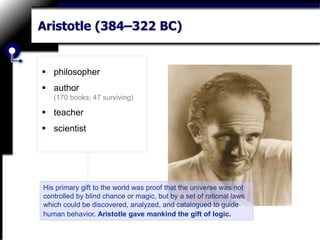 Aristotle (384–322 BC)
 philosopher
 author
(170 books; 47 surviving)
 teacher
 scientist
His primary gift to the world was proof that the universe was not
controlled by blind chance or magic, but by a set of rational laws
which could be discovered, analyzed, and catalogued to guide
human behavior. Aristotle gave mankind the gift of logic.
 