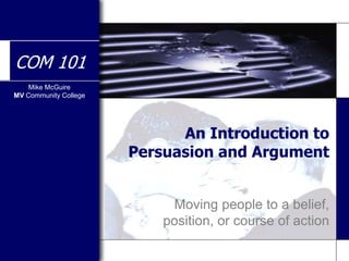 Mike McGuire
MV Community College
COM 101
An Introduction to
Persuasion and Argument
Moving people to a belief,
position, or course of action
 