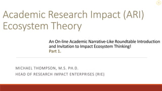 Academic Research Impact (ARI)
Ecosystem Theory
MICHAEL THOMPSON, M.S. PH.D.
HEAD OF RESEARCH IMPACT ENTERPRISES (RIE)
An On-line Academic Narrative-Like Roundtable Introduction
and Invitation to Impact Ecosystem Thinking!
Part 1.
 