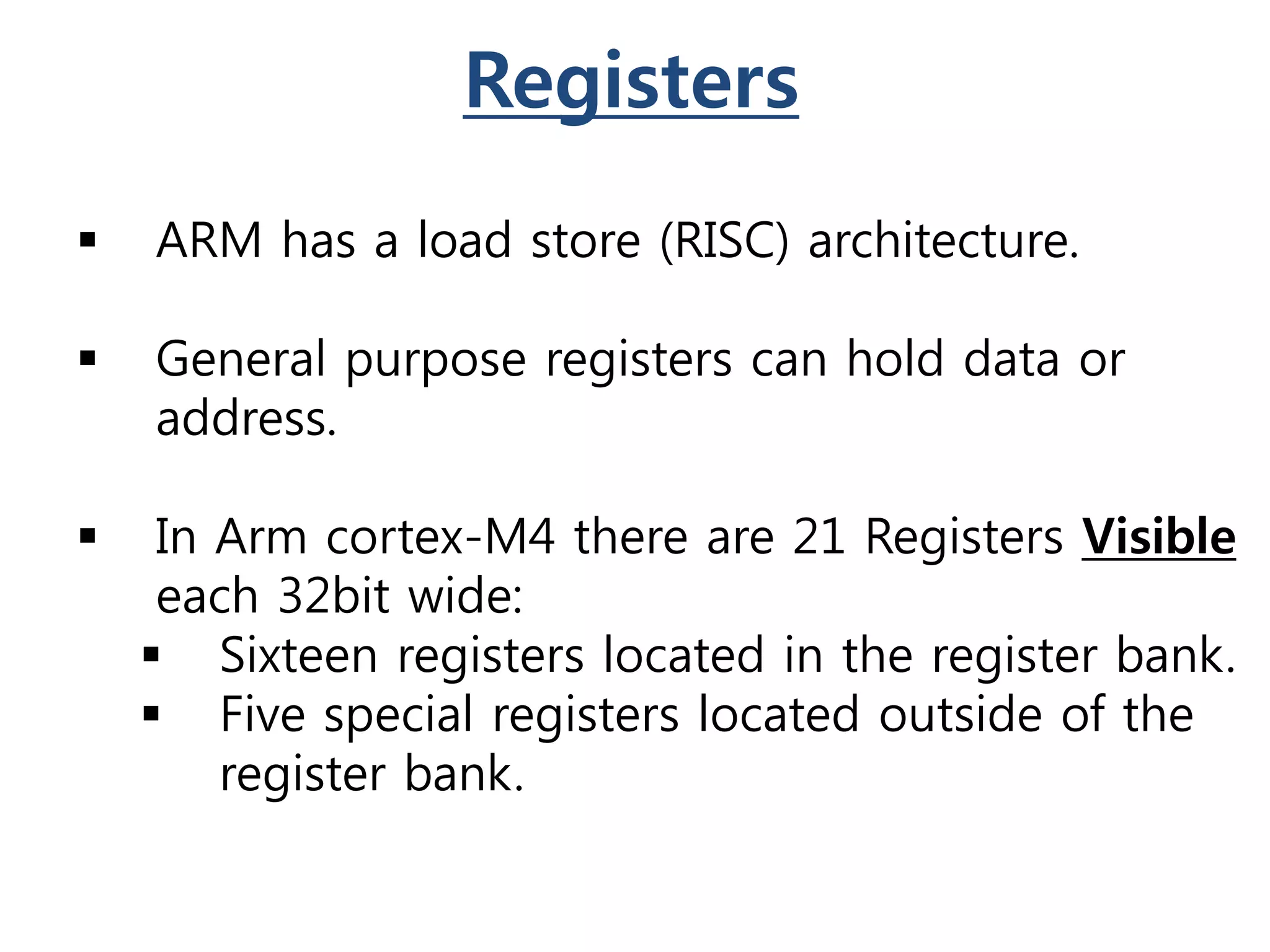 Registers
 ARM has a load store (RISC) architecture.
 General purpose registers can hold data or
address.
 In Arm cortex-M4 there are 21 Registers Visible
each 32bit wide:
 Sixteen registers located in the register bank.
 Five special registers located outside of the
register bank.
 