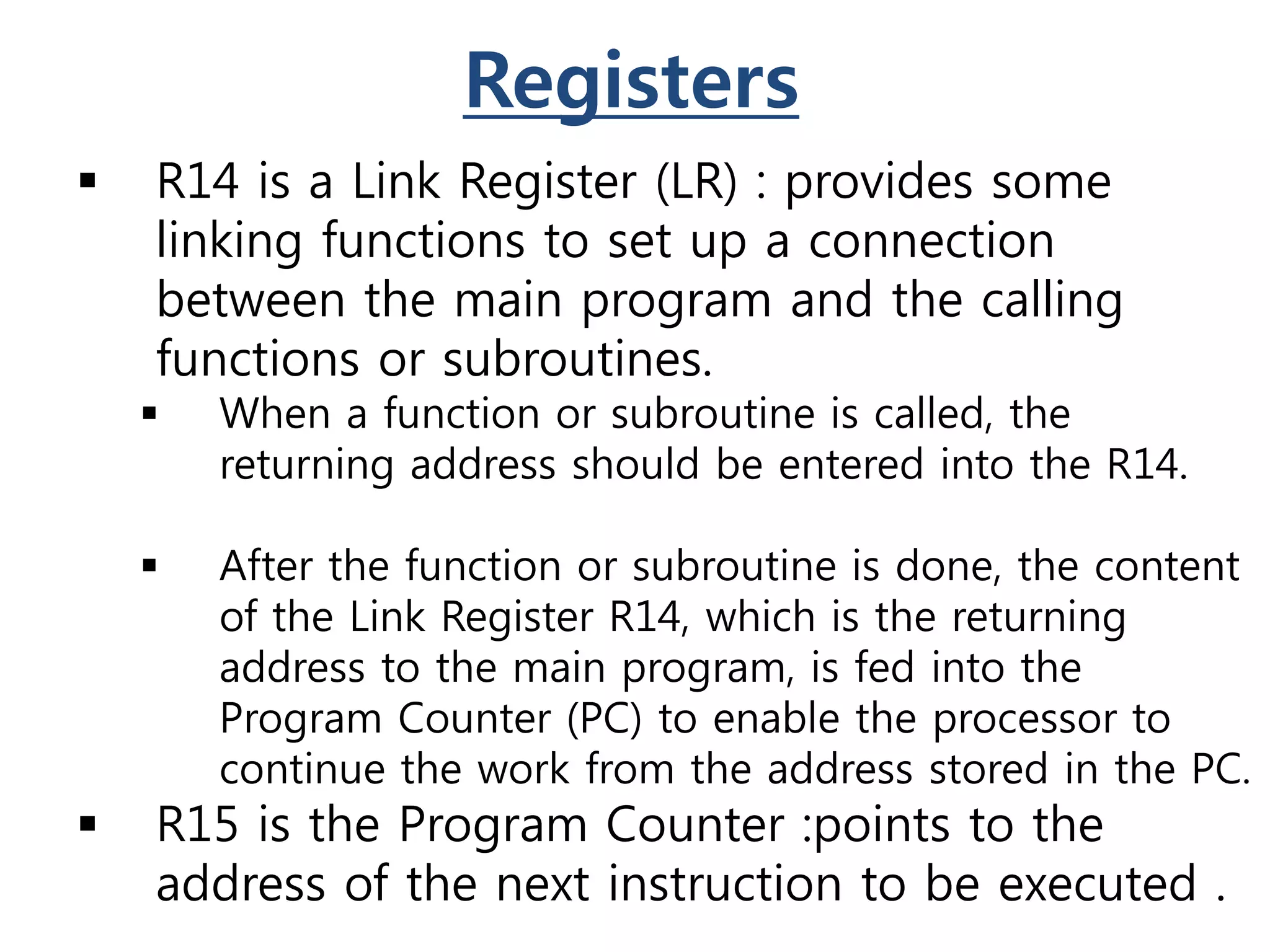 Registers
 R14 is a Link Register (LR) : provides some
linking functions to set up a connection
between the main program and the calling
functions or subroutines.
 When a function or subroutine is called, the
returning address should be entered into the R14.
 After the function or subroutine is done, the content
of the Link Register R14, which is the returning
address to the main program, is fed into the
Program Counter (PC) to enable the processor to
continue the work from the address stored in the PC.
 R15 is the Program Counter :points to the
address of the next instruction to be executed .
 