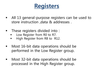 Registers
 All 13 general-purpose registers can be used to
store instruction ,data & addresses .
 These registers divided into :
 Low Register from R0 to R7.
 High Register from R8 to R12.
 Most 16-bit data operations should be
performed in the Low Register group.
 Most 32-bit data operations should be
processed in the High Register group.
 