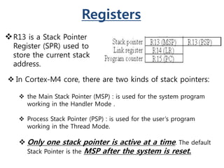Registers
R13 is a Stack Pointer
Register (SPR) used to
store the current stack
address.
 In Cortex-M4 core, there are two kinds of stack pointers:
 the Main Stack Pointer (MSP) : is used for the system program
working in the Handler Mode .
 Process Stack Pointer (PSP) : is used for the user’s program
working in the Thread Mode.
 Only one stack pointer is active at a time. The default
Stack Pointer is the MSP after the system is reset.
 