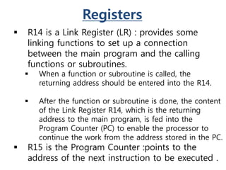 Registers
 R14 is a Link Register (LR) : provides some
linking functions to set up a connection
between the main program and the calling
functions or subroutines.
 When a function or subroutine is called, the
returning address should be entered into the R14.
 After the function or subroutine is done, the content
of the Link Register R14, which is the returning
address to the main program, is fed into the
Program Counter (PC) to enable the processor to
continue the work from the address stored in the PC.
 R15 is the Program Counter :points to the
address of the next instruction to be executed .
 