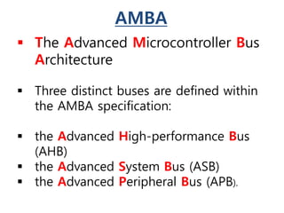 AMBA
 The Advanced Microcontroller Bus
Architecture
 Three distinct buses are defined within
the AMBA specification:
 the Advanced High-performance Bus
(AHB)
 the Advanced System Bus (ASB)
 the Advanced Peripheral Bus (APB).
 