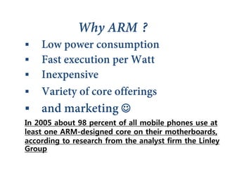 



 
In 2005 about 98 percent of all mobile phones use at
least one ARM-designed core on their motherboards,
according to research from the analyst firm the Linley
Group
 