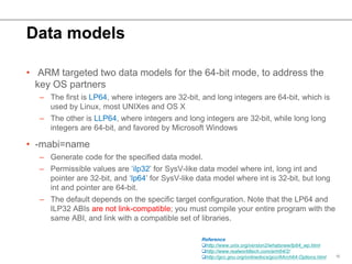 Data models
• ARM targeted two data models for the 64-bit mode, to address the
key OS partners
– The first is LP64, where ...