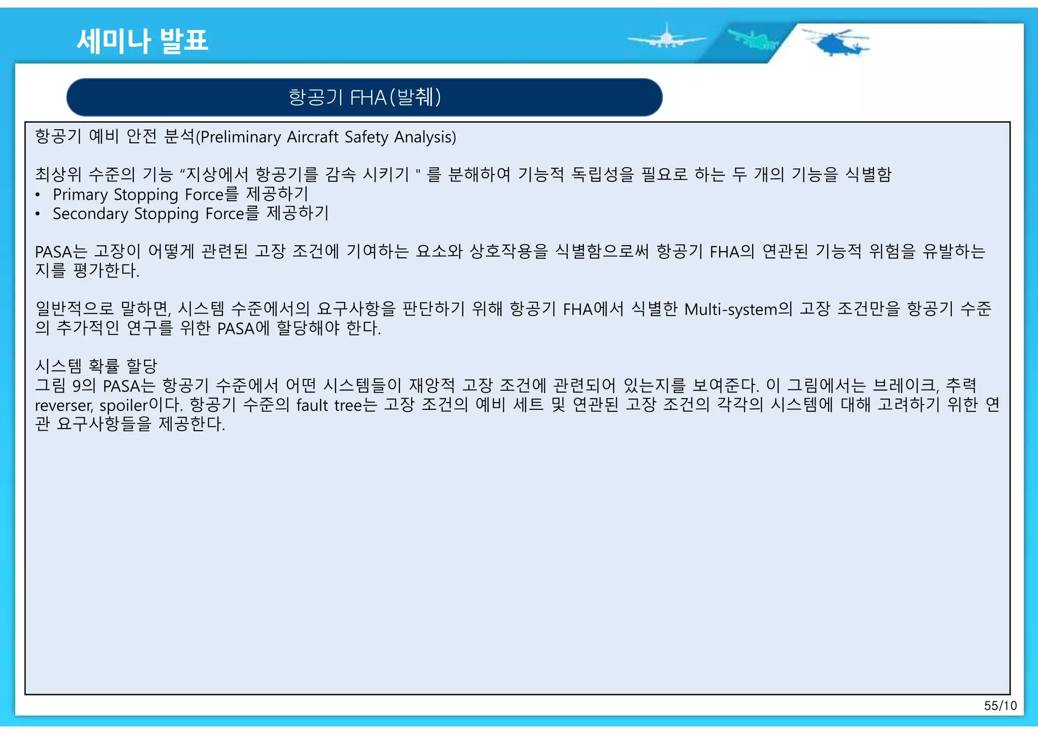 55/10
항공기 예비 안전 분석(Preliminary Aircraft Safety Analysis)
최상위 수준의 기능 “지상에서 항공기를 감속 시키기＂를 분해하여 기능적 독립성을 필요로 하는 두 개의 기능을 식별함
• Primary Stopping Force를 제공하기
• Secondary Stopping Force를 제공하기
PASA는 고장이 어떻게 관련된 고장 조건에 기여하는 요소와 상호작용을 식별함으로써 항공기 FHA의 연관된 기능적 위험을 유발하는
지를 평가한다.
일반적으로 말하면, 시스템 수준에서의 요구사항을 판단하기 위해 항공기 FHA에서 식별한 Multi-system의 고장 조건만을 항공기 수준
의 추가적인 연구를 위한 PASA에 할당해야 한다.
시스템 확률 할당
그림 9의 PASA는 항공기 수준에서 어떤 시스템들이 재앙적 고장 조건에 관련되어 있는지를 보여준다. 이 그림에서는 브레이크, 추력
reverser, spoiler이다. 항공기 수준의 fault tree는 고장 조건의 예비 세트 및 연관된 고장 조건의 각각의 시스템에 대해 고려하기 위한 연
관 요구사항들을 제공한다.
항공기 FHA(발췌)
 
