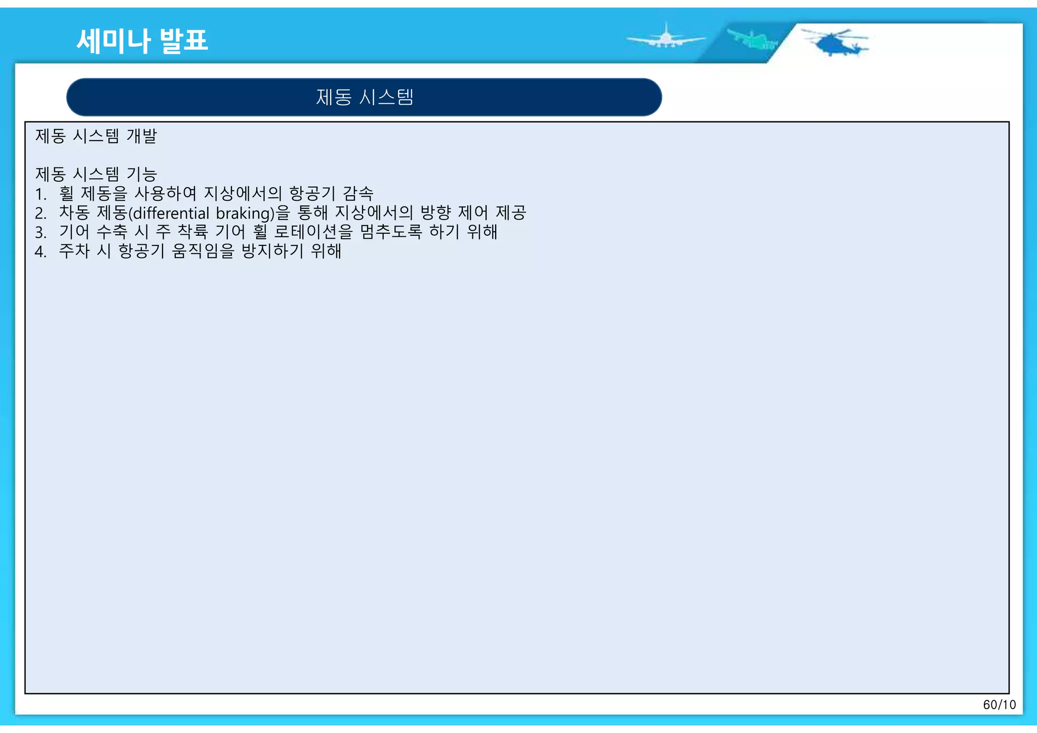 60/10
제동 시스템 개발
제동 시스템 기능
1. 휠 제동을 사용하여 지상에서의 항공기 감속
2. 차동 제동(differential braking)을 통해 지상에서의 방향 제어 제공
3. 기어 수축 시 주 착륙 기어 휠 로테이션을 멈추도록 하기 위해
4. 주차 시 항공기 움직임을 방지하기 위해
제동 시스템
 