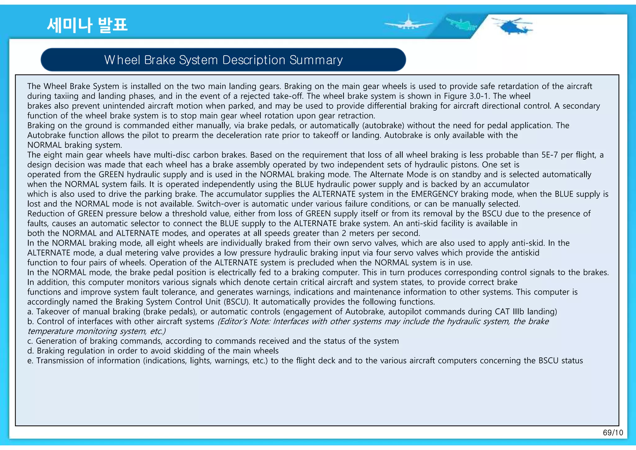 69/10
Wheel Brake System Description Summary
The Wheel Brake System is installed on the two main landing gears. Braking on the main gear wheels is used to provide safe retardation of the aircraft
during taxiing and landing phases, and in the event of a rejected take-off. The wheel brake system is shown in Figure 3.0-1. The wheel
brakes also prevent unintended aircraft motion when parked, and may be used to provide differential braking for aircraft directional control. A secondary
function of the wheel brake system is to stop main gear wheel rotation upon gear retraction.
Braking on the ground is commanded either manually, via brake pedals, or automatically (autobrake) without the need for pedal application. The
Autobrake function allows the pilot to prearm the deceleration rate prior to takeoff or landing. Autobrake is only available with the
NORMAL braking system.
The eight main gear wheels have multi-disc carbon brakes. Based on the requirement that loss of all wheel braking is less probable than 5E-7 per flight, a
design decision was made that each wheel has a brake assembly operated by two independent sets of hydraulic pistons. One set is
operated from the GREEN hydraulic supply and is used in the NORMAL braking mode. The Alternate Mode is on standby and is selected automatically
when the NORMAL system fails. It is operated independently using the BLUE hydraulic power supply and is backed by an accumulator
which is also used to drive the parking brake. The accumulator supplies the ALTERNATE system in the EMERGENCY braking mode, when the BLUE supply is
lost and the NORMAL mode is not available. Switch-over is automatic under various failure conditions, or can be manually selected.
Reduction of GREEN pressure below a threshold value, either from loss of GREEN supply itself or from its removal by the BSCU due to the presence of
faults, causes an automatic selector to connect the BLUE supply to the ALTERNATE brake system. An anti-skid facility is available in
both the NORMAL and ALTERNATE modes, and operates at all speeds greater than 2 meters per second.
In the NORMAL braking mode, all eight wheels are individually braked from their own servo valves, which are also used to apply anti-skid. In the
ALTERNATE mode, a dual metering valve provides a low pressure hydraulic braking input via four servo valves which provide the antiskid
function to four pairs of wheels. Operation of the ALTERNATE system is precluded when the NORMAL system is in use.
In the NORMAL mode, the brake pedal position is electrically fed to a braking computer. This in turn produces corresponding control signals to the brakes.
In addition, this computer monitors various signals which denote certain critical aircraft and system states, to provide correct brake
functions and improve system fault tolerance, and generates warnings, indications and maintenance information to other systems. This computer is
accordingly named the Braking System Control Unit (BSCU). It automatically provides the following functions.
a. Takeover of manual braking (brake pedals), or automatic controls (engagement of Autobrake, autopilot commands during CAT IIIb landing)
b. Control of interfaces with other aircraft systems (Editor’s Note: Interfaces with other systems may include the hydraulic system, the brake
temperature monitoring system, etc.)
c. Generation of braking commands, according to commands received and the status of the system
d. Braking regulation in order to avoid skidding of the main wheels
e. Transmission of information (indications, lights, warnings, etc.) to the flight deck and to the various aircraft computers concerning the BSCU status
 