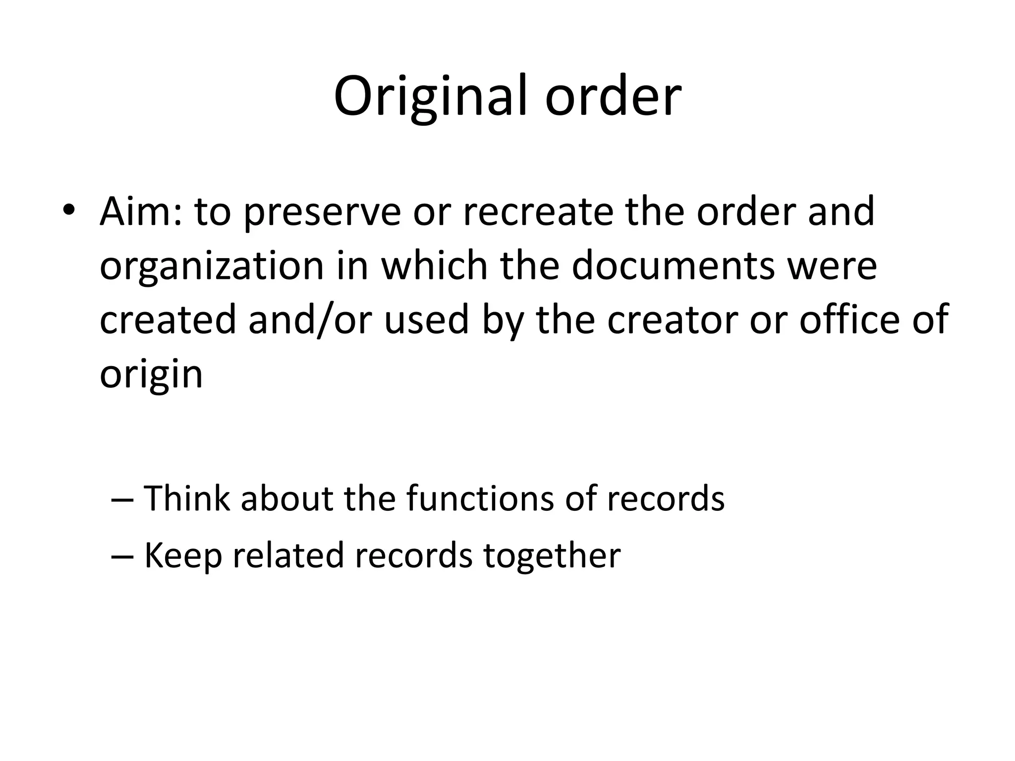 Original order
• Aim: to preserve or recreate the order and
  organization in which the documents were
  created and/or used by the creator or office of
  origin

  – Think about the functions of records
  – Keep related records together
 