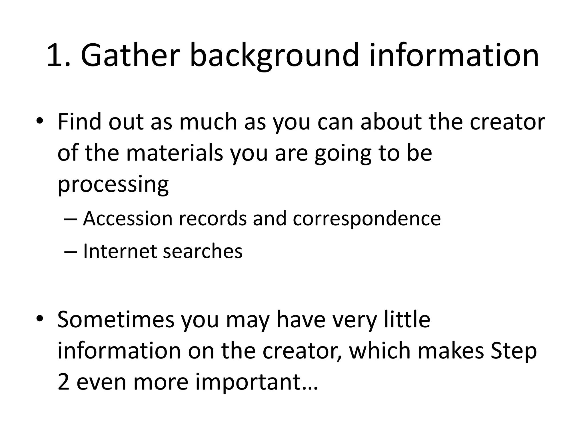 1. Gather background information
• Find out as much as you can about the creator
  of the materials you are going to be
  processing
  – Accession records and correspondence
  – Internet searches


• Sometimes you may have very little
  information on the creator, which makes Step
  2 even more important…
 