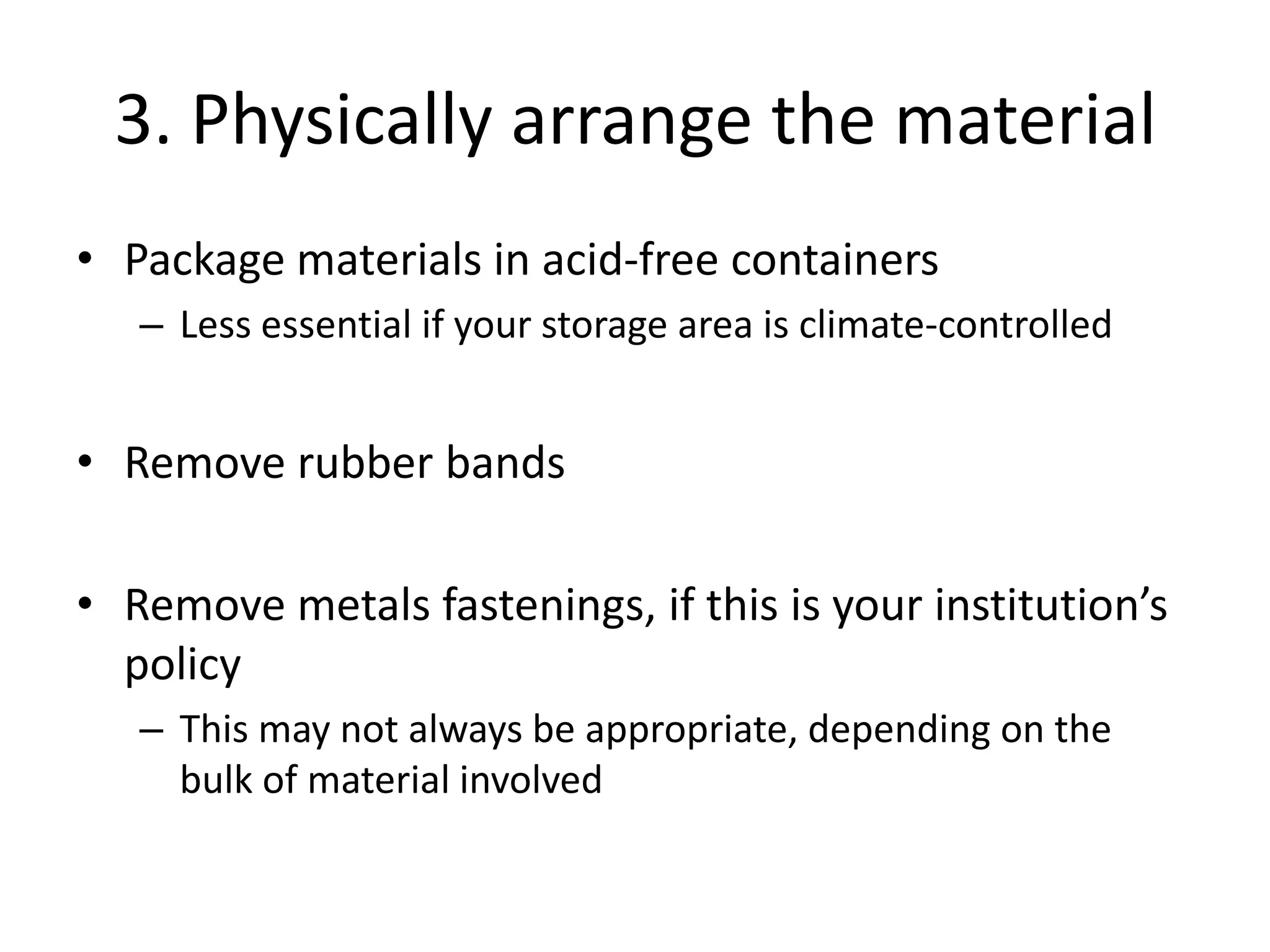 3. Physically arrange the material
• Package materials in acid-free containers
   – Less essential if your storage area is climate-controlled


• Remove rubber bands

• Remove metals fastenings, if this is your institution’s
  policy
   – This may not always be appropriate, depending on the
     bulk of material involved
 