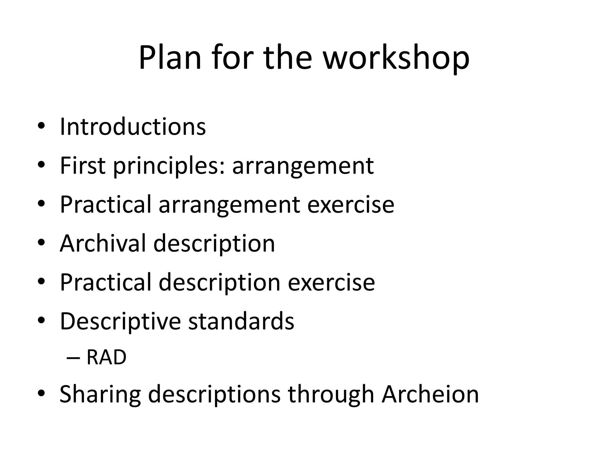 Plan for the workshop
•   Introductions
•   First principles: arrangement
•   Practical arrangement exercise
•   Archival description
•   Practical description exercise
•   Descriptive standards
    – RAD
• Sharing descriptions through Archeion
 