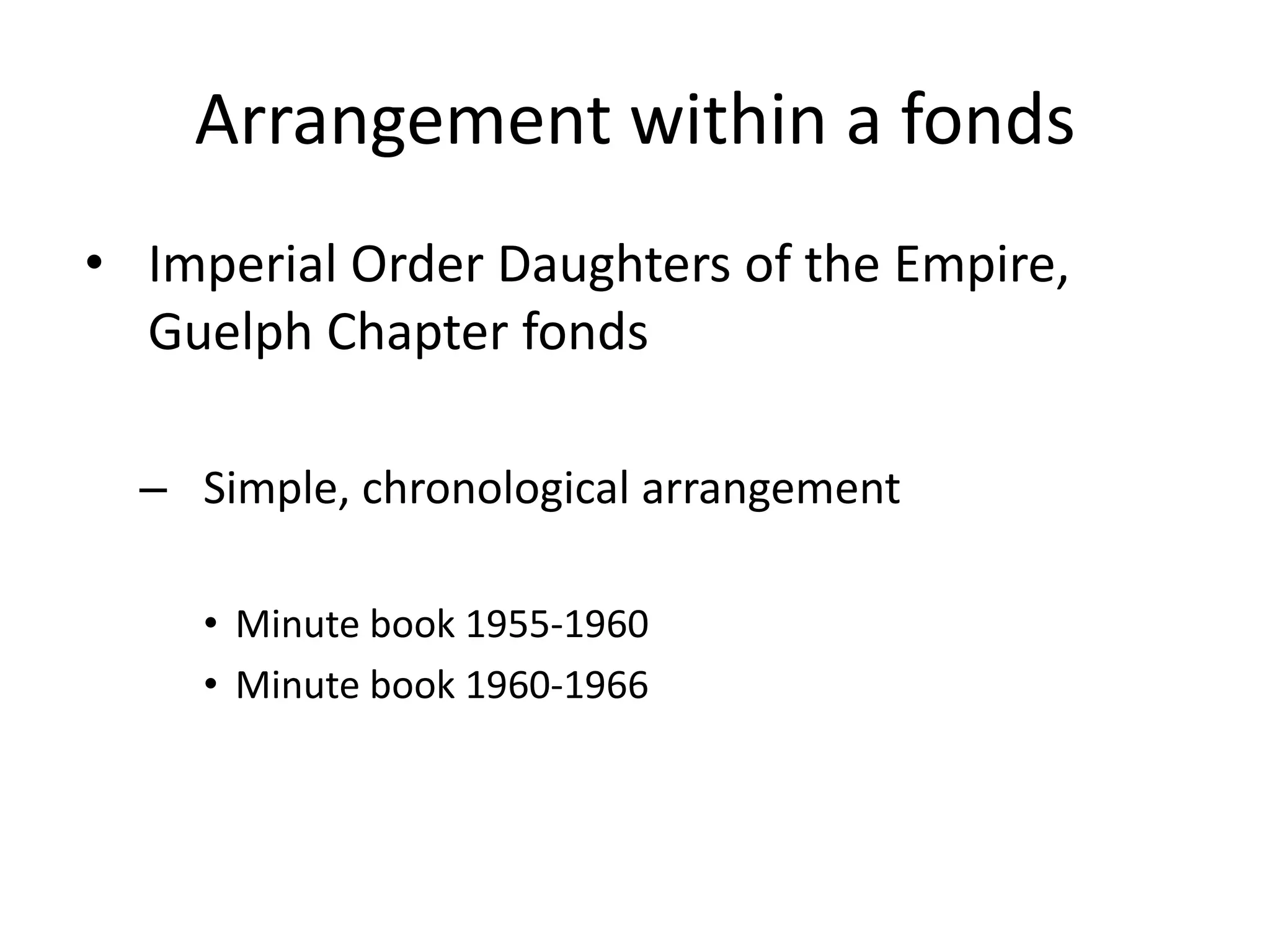 Arrangement within a fonds
• Imperial Order Daughters of the Empire,
  Guelph Chapter fonds

  – Simple, chronological arrangement

    • Minute book 1955-1960
    • Minute book 1960-1966
 