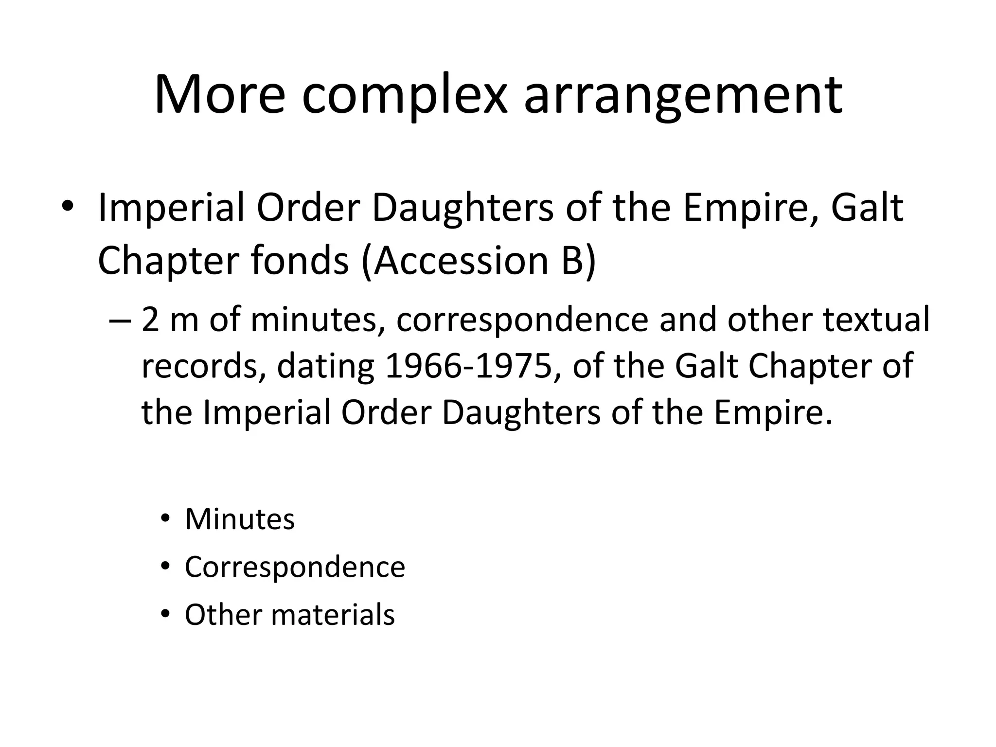 More complex arrangement
• Imperial Order Daughters of the Empire, Galt
  Chapter fonds (Accession B)
  – 2 m of minutes, correspondence and other textual
    records, dating 1966-1975, of the Galt Chapter of
    the Imperial Order Daughters of the Empire.

     • Minutes
     • Correspondence
     • Other materials
 