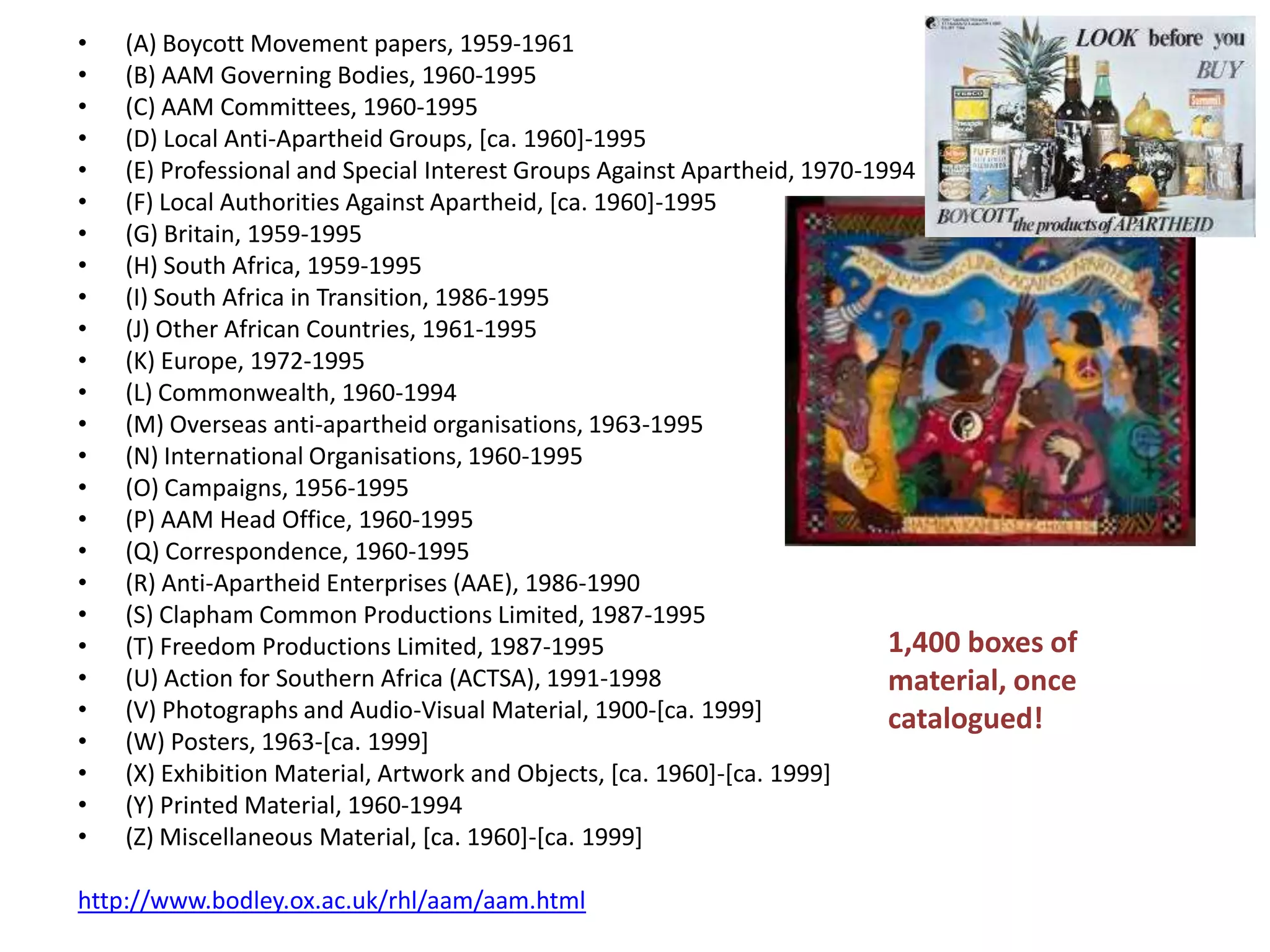 •   (A) Boycott Movement papers, 1959-1961
•   (B) AAM Governing Bodies, 1960-1995
•   (C) AAM Committees, 1960-1995
•   (D) Local Anti-Apartheid Groups, [ca. 1960]-1995
•   (E) Professional and Special Interest Groups Against Apartheid, 1970-1994
•   (F) Local Authorities Against Apartheid, [ca. 1960]-1995
•   (G) Britain, 1959-1995
•   (H) South Africa, 1959-1995
•   (I) South Africa in Transition, 1986-1995
•   (J) Other African Countries, 1961-1995
•   (K) Europe, 1972-1995
•   (L) Commonwealth, 1960-1994
•   (M) Overseas anti-apartheid organisations, 1963-1995
•   (N) International Organisations, 1960-1995
•   (O) Campaigns, 1956-1995
•   (P) AAM Head Office, 1960-1995
•   (Q) Correspondence, 1960-1995
•   (R) Anti-Apartheid Enterprises (AAE), 1986-1990
•   (S) Clapham Common Productions Limited, 1987-1995
•   (T) Freedom Productions Limited, 1987-1995                             1,400 boxes of
•   (U) Action for Southern Africa (ACTSA), 1991-1998                      material, once
•   (V) Photographs and Audio-Visual Material, 1900-[ca. 1999]             catalogued!
•   (W) Posters, 1963-[ca. 1999]
•   (X) Exhibition Material, Artwork and Objects, [ca. 1960]-[ca. 1999]
•   (Y) Printed Material, 1960-1994
•   (Z) Miscellaneous Material, [ca. 1960]-[ca. 1999]

http://www.bodley.ox.ac.uk/rhl/aam/aam.html
 