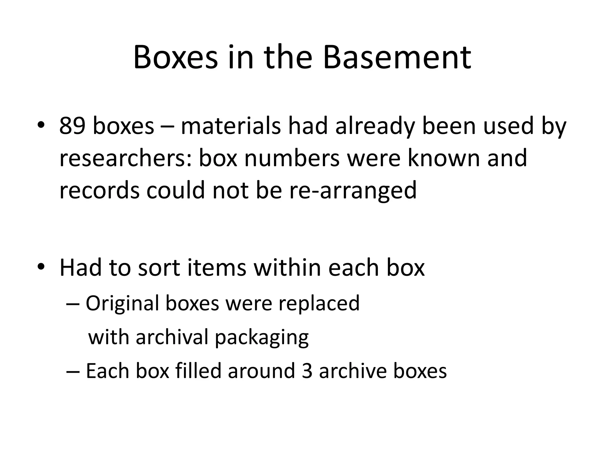 Boxes in the Basement
• 89 boxes – materials had already been used by
  researchers: box numbers were known and
  records could not be re-arranged

• Had to sort items within each box
  – Original boxes were replaced
    with archival packaging
  – Each box filled around 3 archive boxes
 
