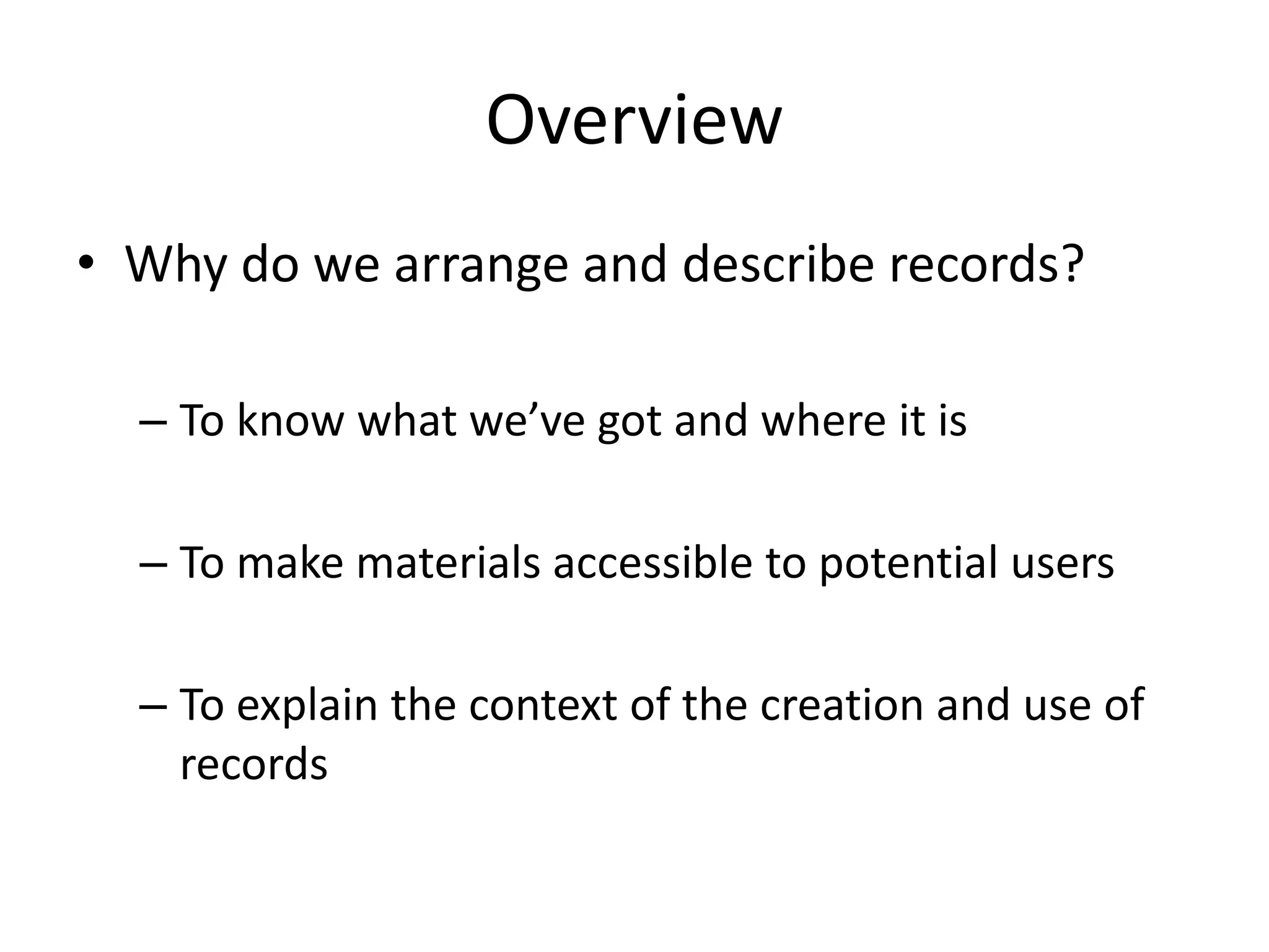 Overview
• Why do we arrange and describe records?

  – To know what we’ve got and where it is

  – To make materials accessible to potential users

  – To explain the context of the creation and use of
    records
 