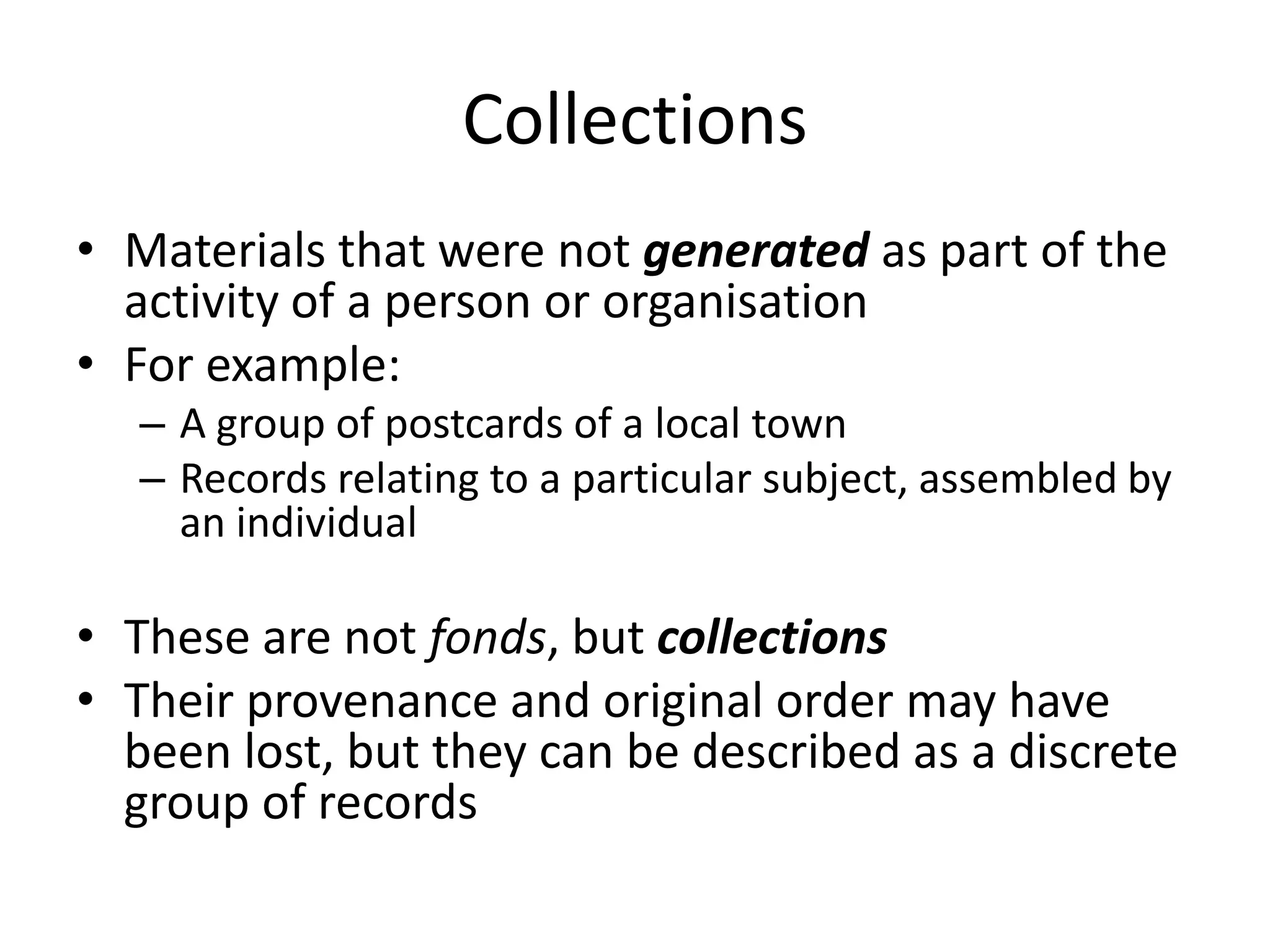 Collections
• Materials that were not generated as part of the
  activity of a person or organisation
• For example:
  – A group of postcards of a local town
  – Records relating to a particular subject, assembled by
    an individual

• These are not fonds, but collections
• Their provenance and original order may have
  been lost, but they can be described as a discrete
  group of records
 