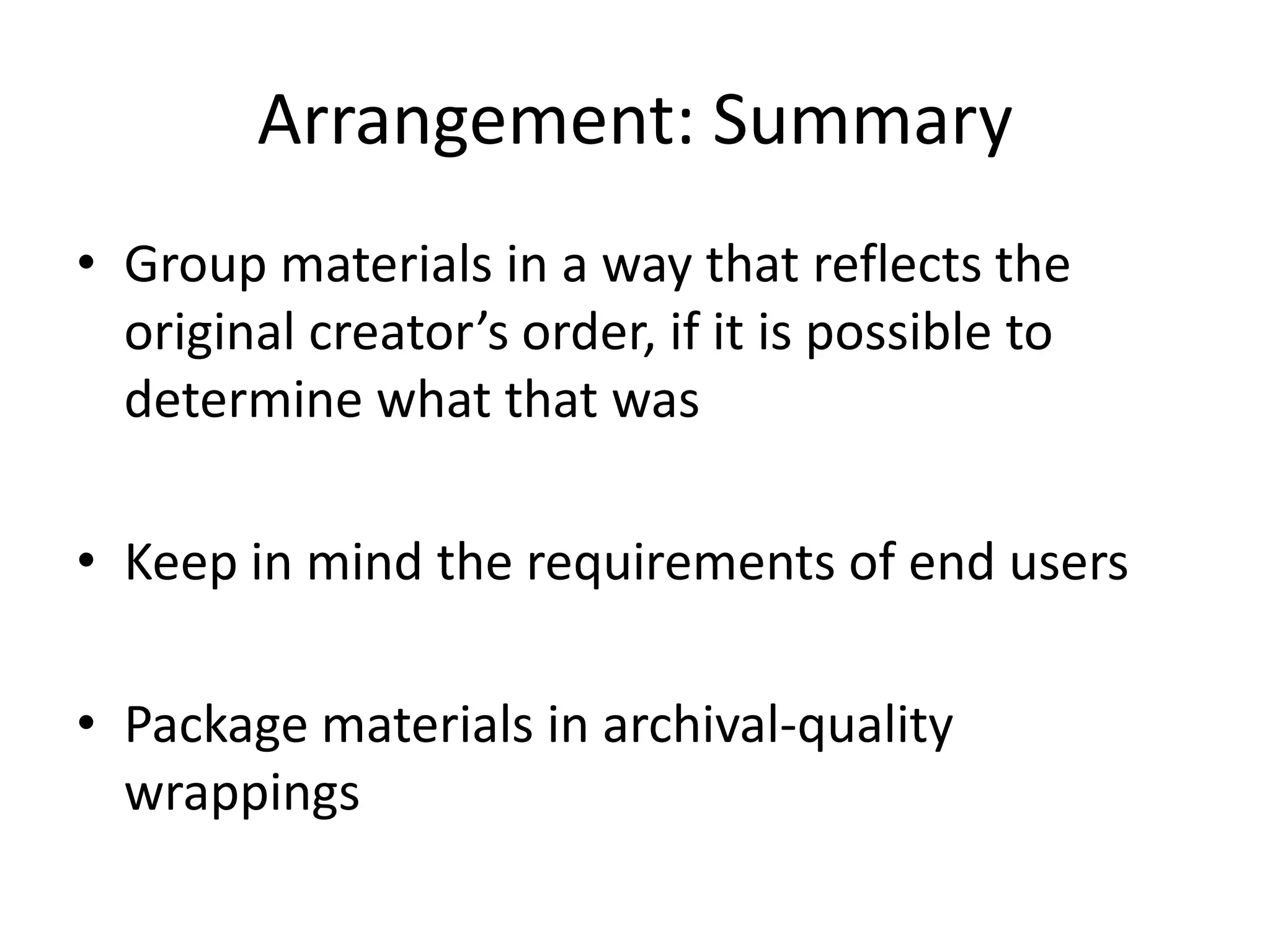 Arrangement: Summary
• Group materials in a way that reflects the
  original creator’s order, if it is possible to
  determine what that was

• Keep in mind the requirements of end users

• Package materials in archival-quality
  wrappings
 