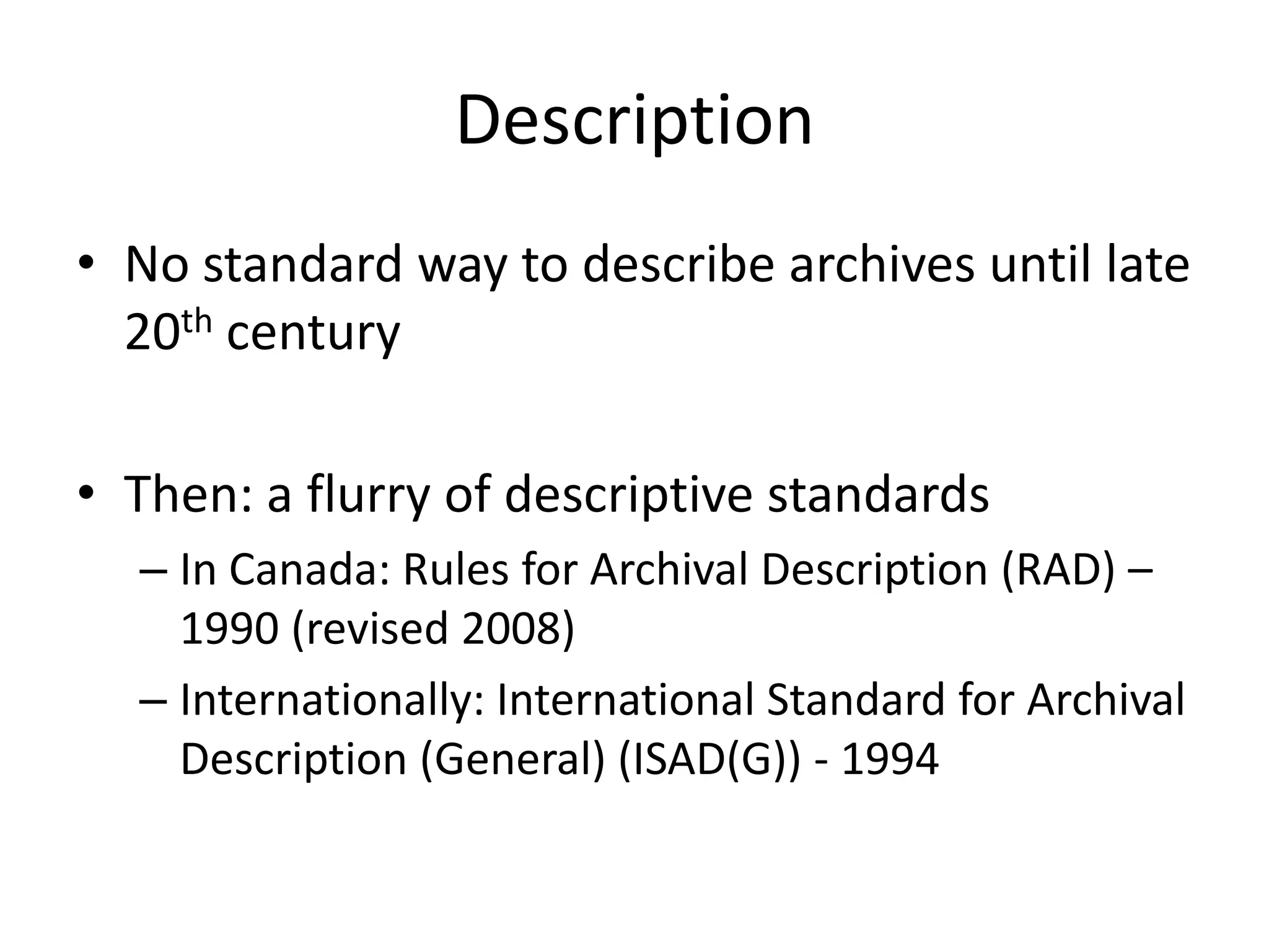 Description
• No standard way to describe archives until late
  20th century

• Then: a flurry of descriptive standards
  – In Canada: Rules for Archival Description (RAD) –
    1990 (revised 2008)
  – Internationally: International Standard for Archival
    Description (General) (ISAD(G)) - 1994
 