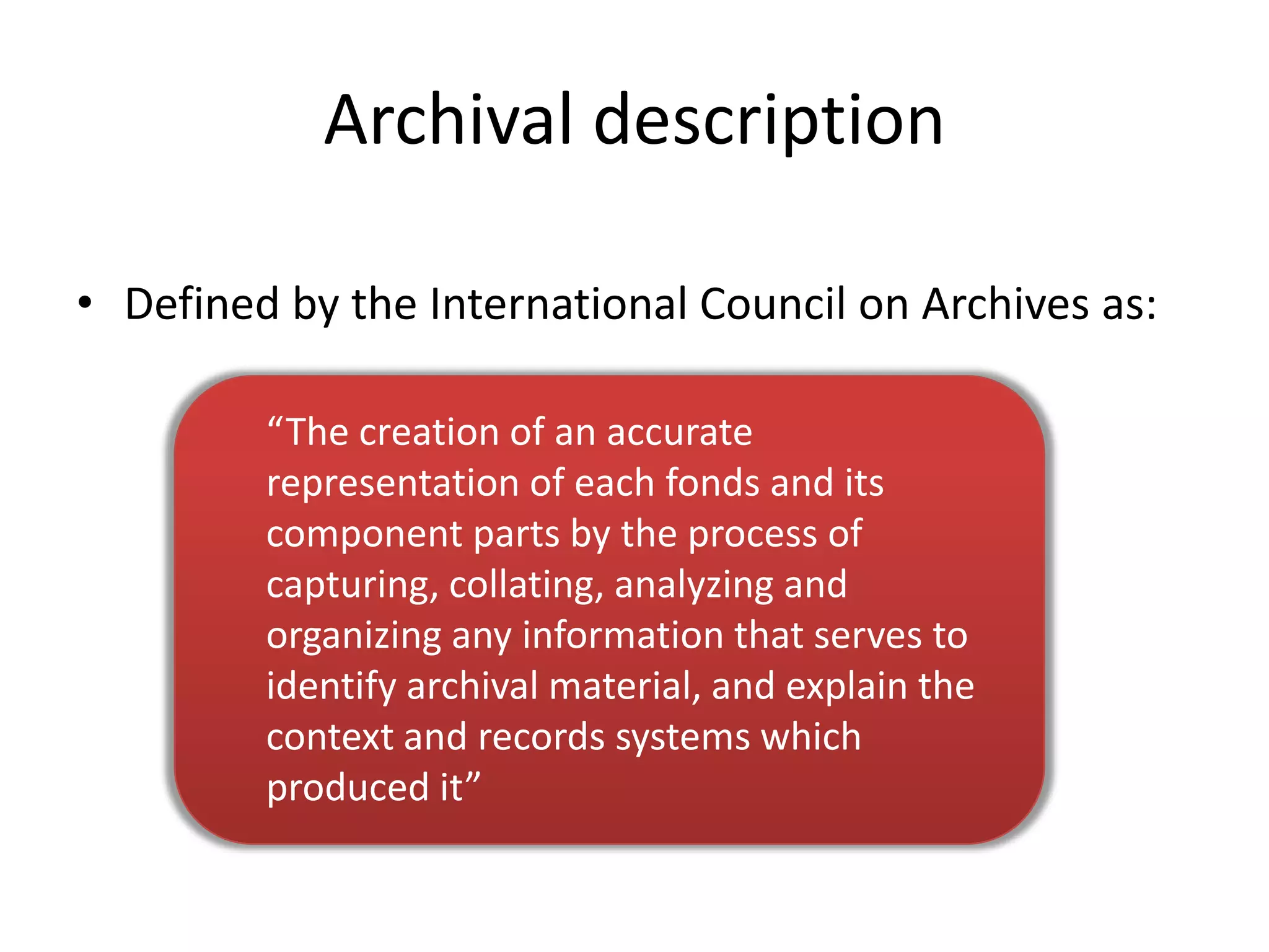 Archival description

• Defined by the International Council on Archives as:

         “The creation of an accurate
         representation of each fonds and its
         component parts by the process of
         capturing, collating, analyzing and
         organizing any information that serves to
         identify archival material, and explain the
         context and records systems which
         produced it”
 