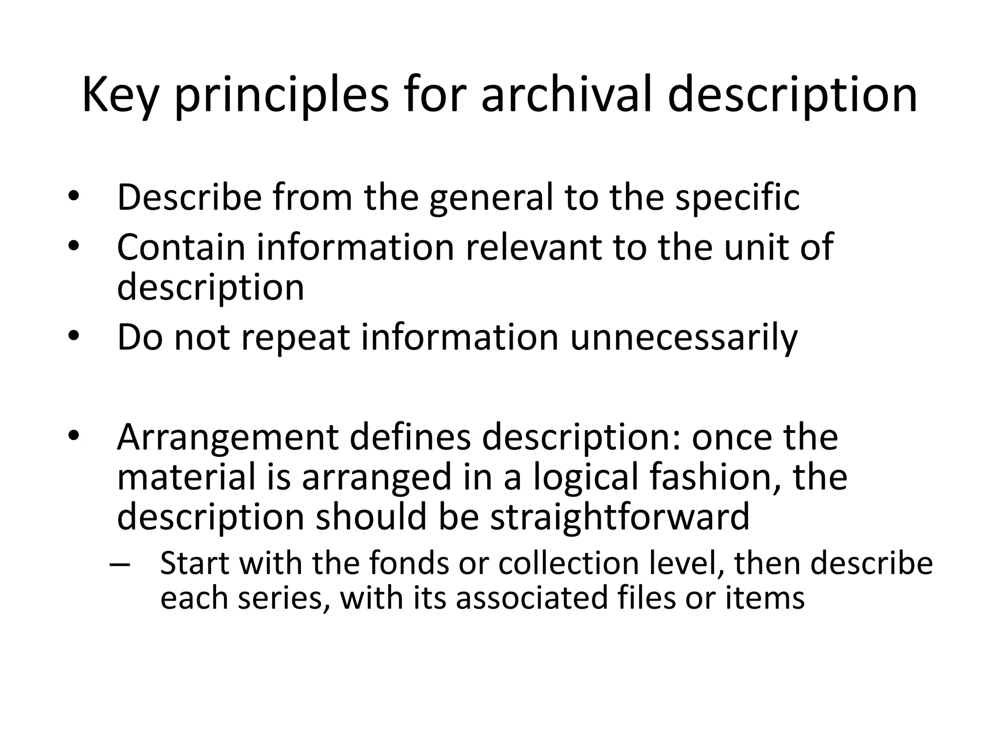Key principles for archival description
• Describe from the general to the specific
• Contain information relevant to the unit of
  description
• Do not repeat information unnecessarily

• Arrangement defines description: once the
  material is arranged in a logical fashion, the
  description should be straightforward
  – Start with the fonds or collection level, then describe
    each series, with its associated files or items
 