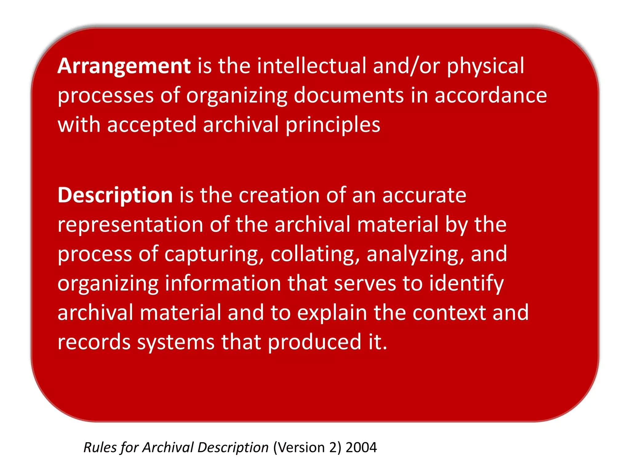 Arrangement is the intellectual and/or physical
processes of organizing documents in accordance
with accepted archival principles

Description is the creation of an accurate
representation of the archival material by the
process of capturing, collating, analyzing, and
organizing information that serves to identify
archival material and to explain the context and
records systems that produced it.



  Rules for Archival Description (Version 2) 2004
 