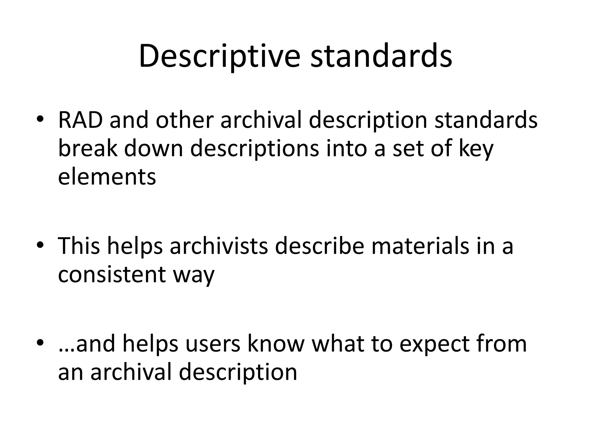 Descriptive standards
• RAD and other archival description standards
  break down descriptions into a set of key
  elements

• This helps archivists describe materials in a
  consistent way

• …and helps users know what to expect from
  an archival description
 