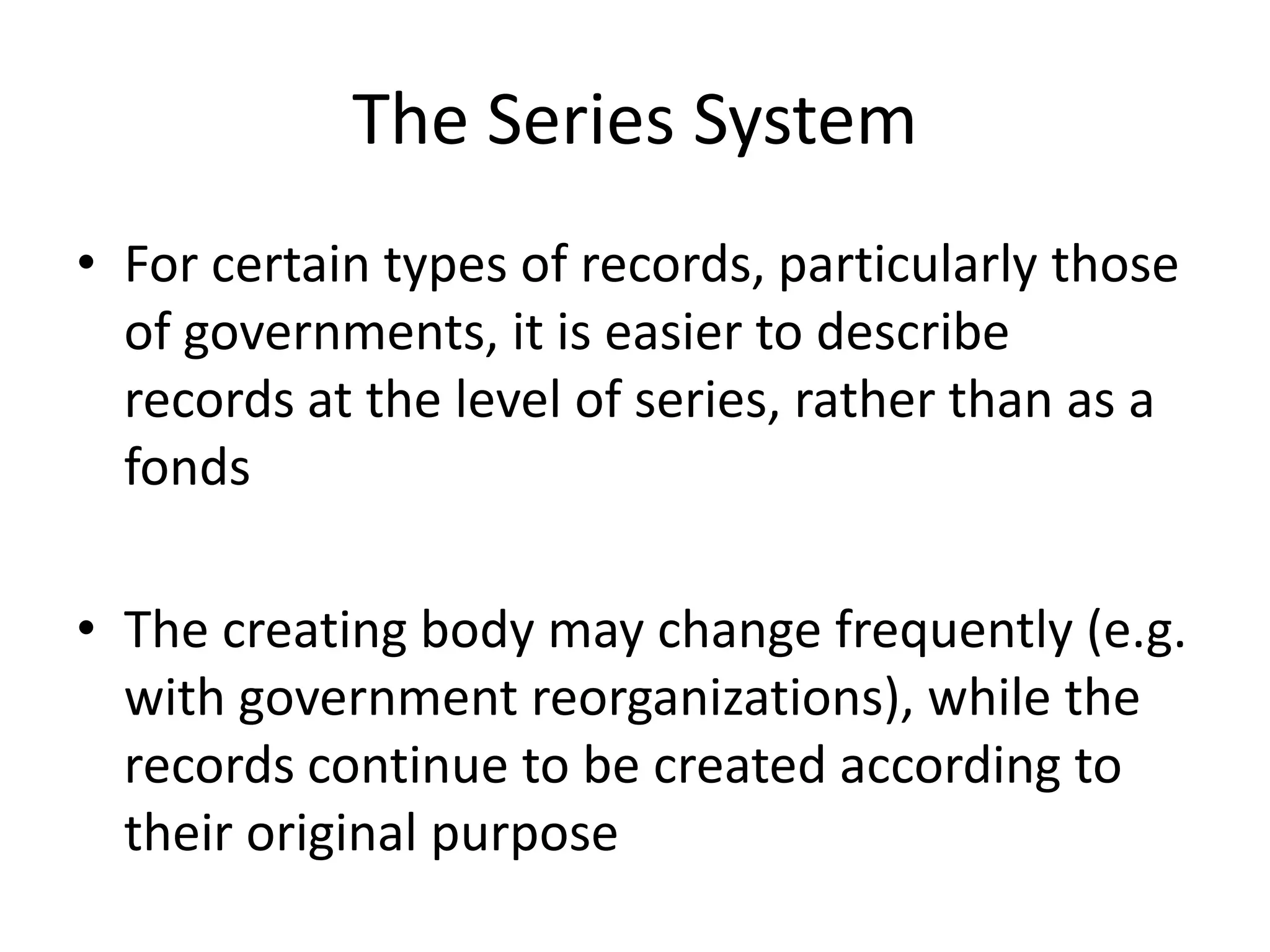 The Series System
• For certain types of records, particularly those
  of governments, it is easier to describe
  records at the level of series, rather than as a
  fonds

• The creating body may change frequently (e.g.
  with government reorganizations), while the
  records continue to be created according to
  their original purpose
 
