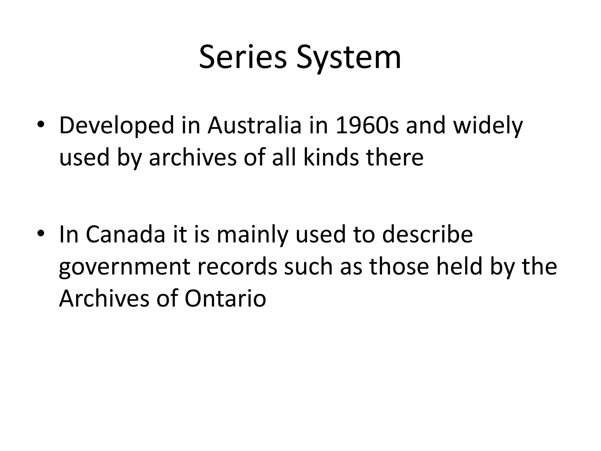 Series System
• Developed in Australia in 1960s and widely
  used by archives of all kinds there

• In Canada it is mainly used to describe
  government records such as those held by the
  Archives of Ontario
 