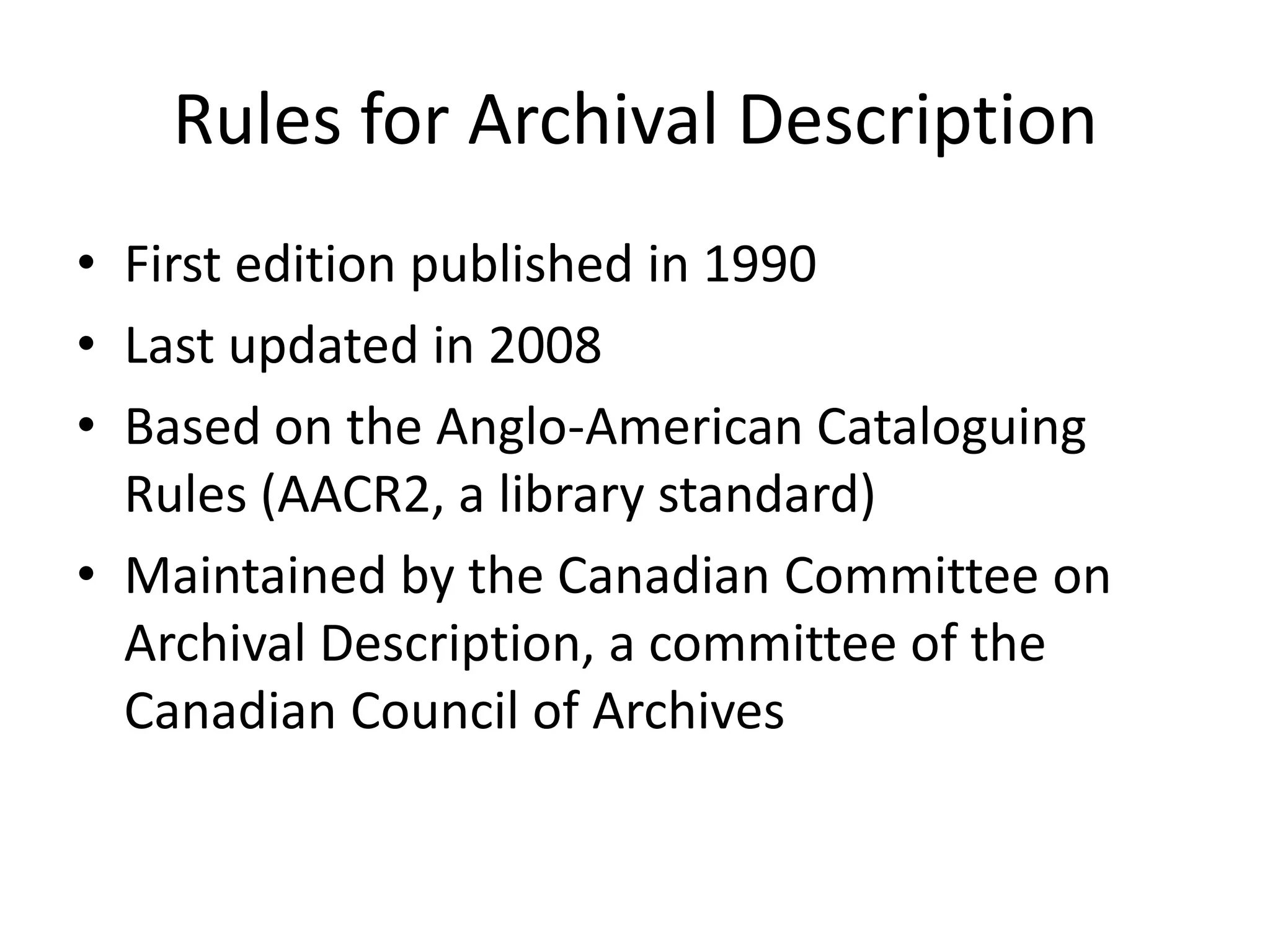 Rules for Archival Description
• First edition published in 1990
• Last updated in 2008
• Based on the Anglo-American Cataloguing
  Rules (AACR2, a library standard)
• Maintained by the Canadian Committee on
  Archival Description, a committee of the
  Canadian Council of Archives
 