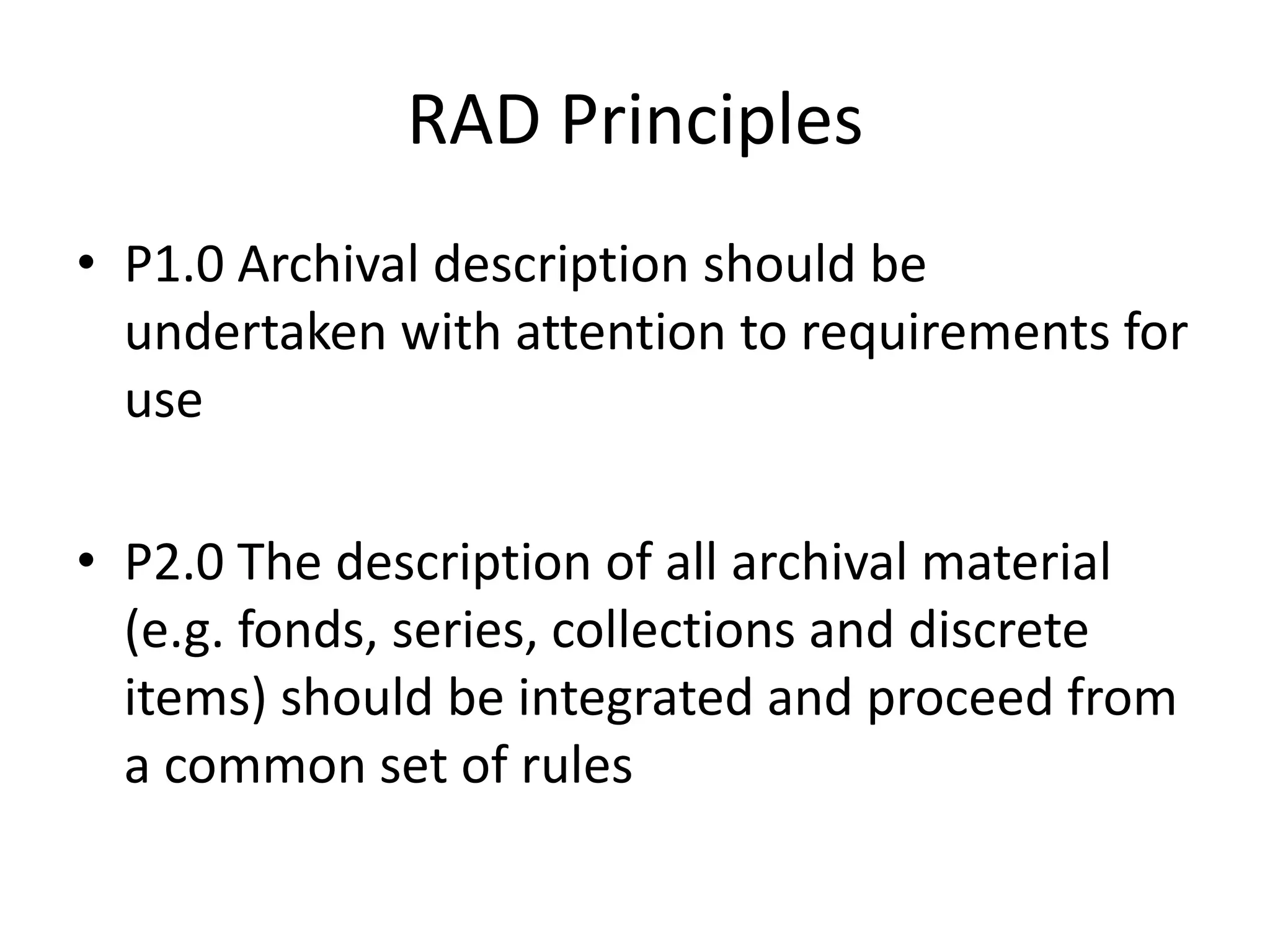 RAD Principles
• P1.0 Archival description should be
  undertaken with attention to requirements for
  use

• P2.0 The description of all archival material
  (e.g. fonds, series, collections and discrete
  items) should be integrated and proceed from
  a common set of rules
 