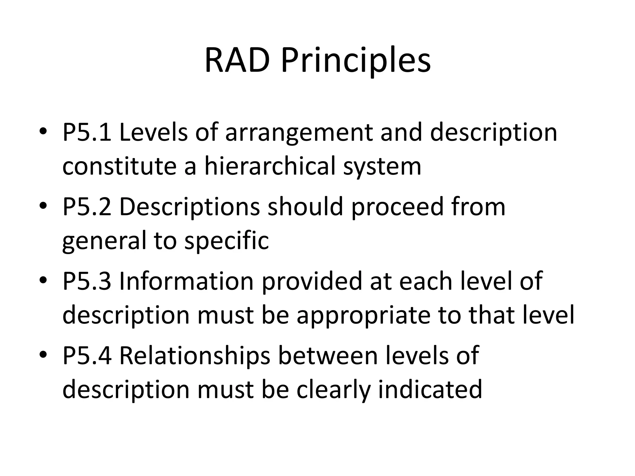 RAD Principles
• P5.1 Levels of arrangement and description
  constitute a hierarchical system
• P5.2 Descriptions should proceed from
  general to specific
• P5.3 Information provided at each level of
  description must be appropriate to that level
• P5.4 Relationships between levels of
  description must be clearly indicated
 