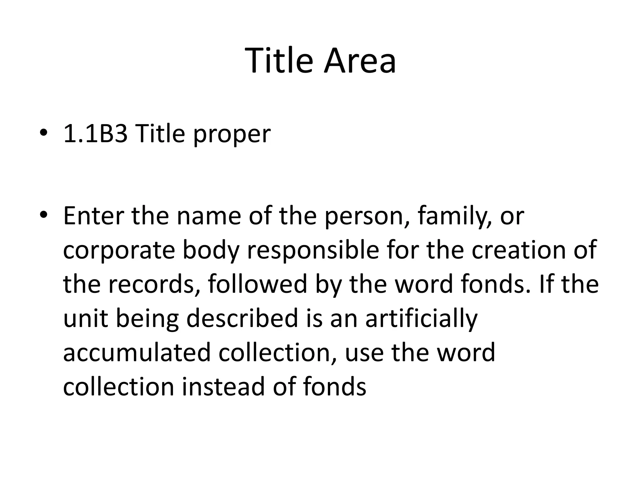 Title Area
• 1.1B3 Title proper

• Enter the name of the person, family, or
  corporate body responsible for the creation of
  the records, followed by the word fonds. If the
  unit being described is an artificially
  accumulated collection, use the word
  collection instead of fonds
 