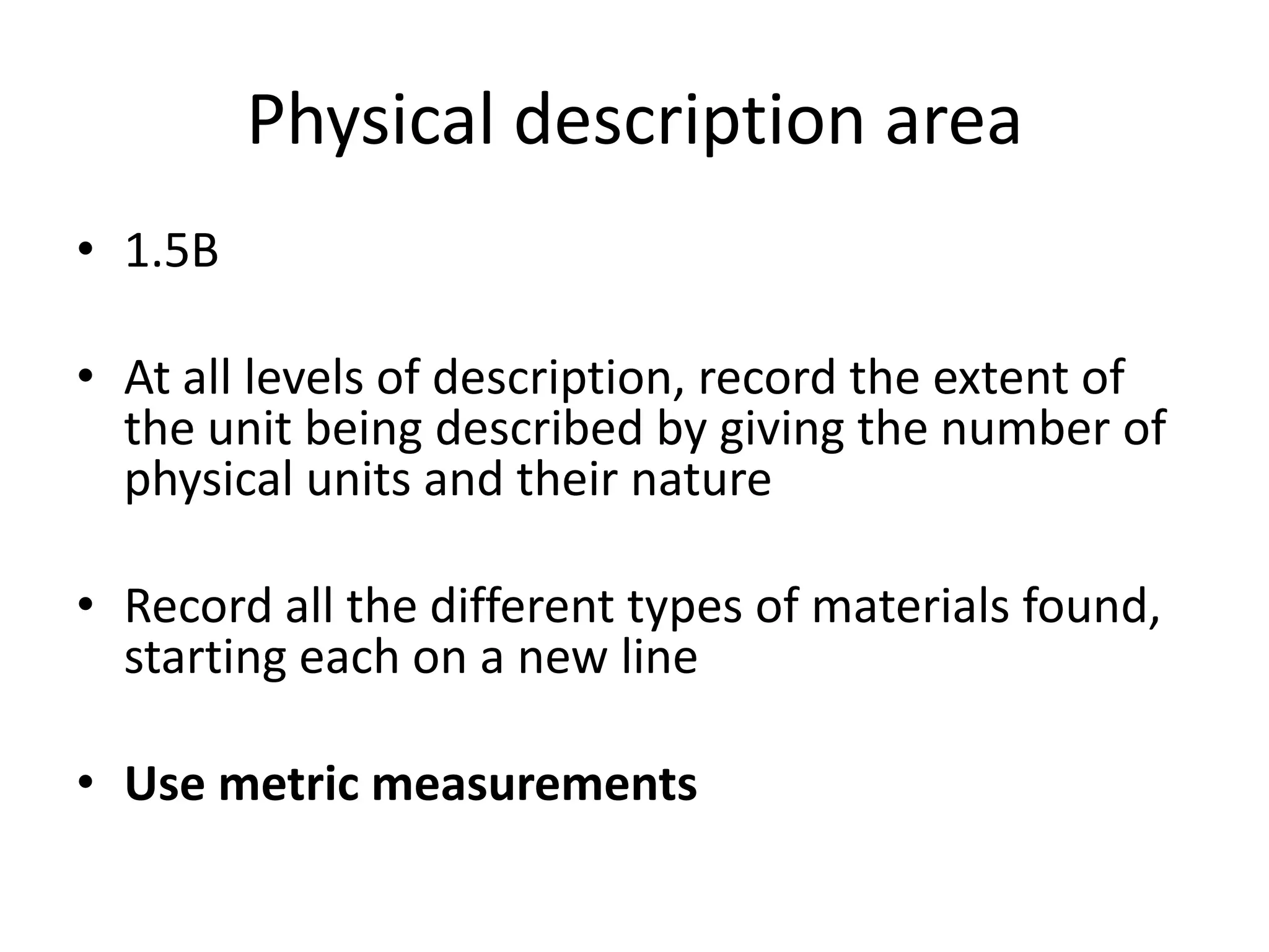 Physical description area
• 1.5B

• At all levels of description, record the extent of
  the unit being described by giving the number of
  physical units and their nature

• Record all the different types of materials found,
  starting each on a new line

• Use metric measurements
 
