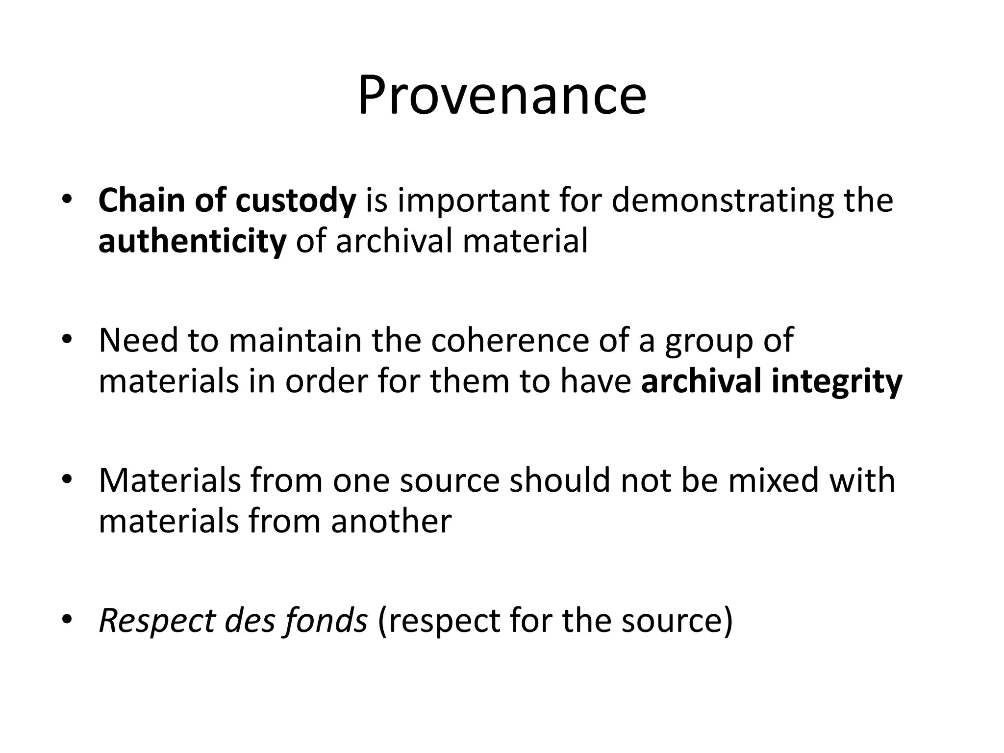 Provenance
• Chain of custody is important for demonstrating the
  authenticity of archival material

• Need to maintain the coherence of a group of
  materials in order for them to have archival integrity

• Materials from one source should not be mixed with
  materials from another

• Respect des fonds (respect for the source)
 