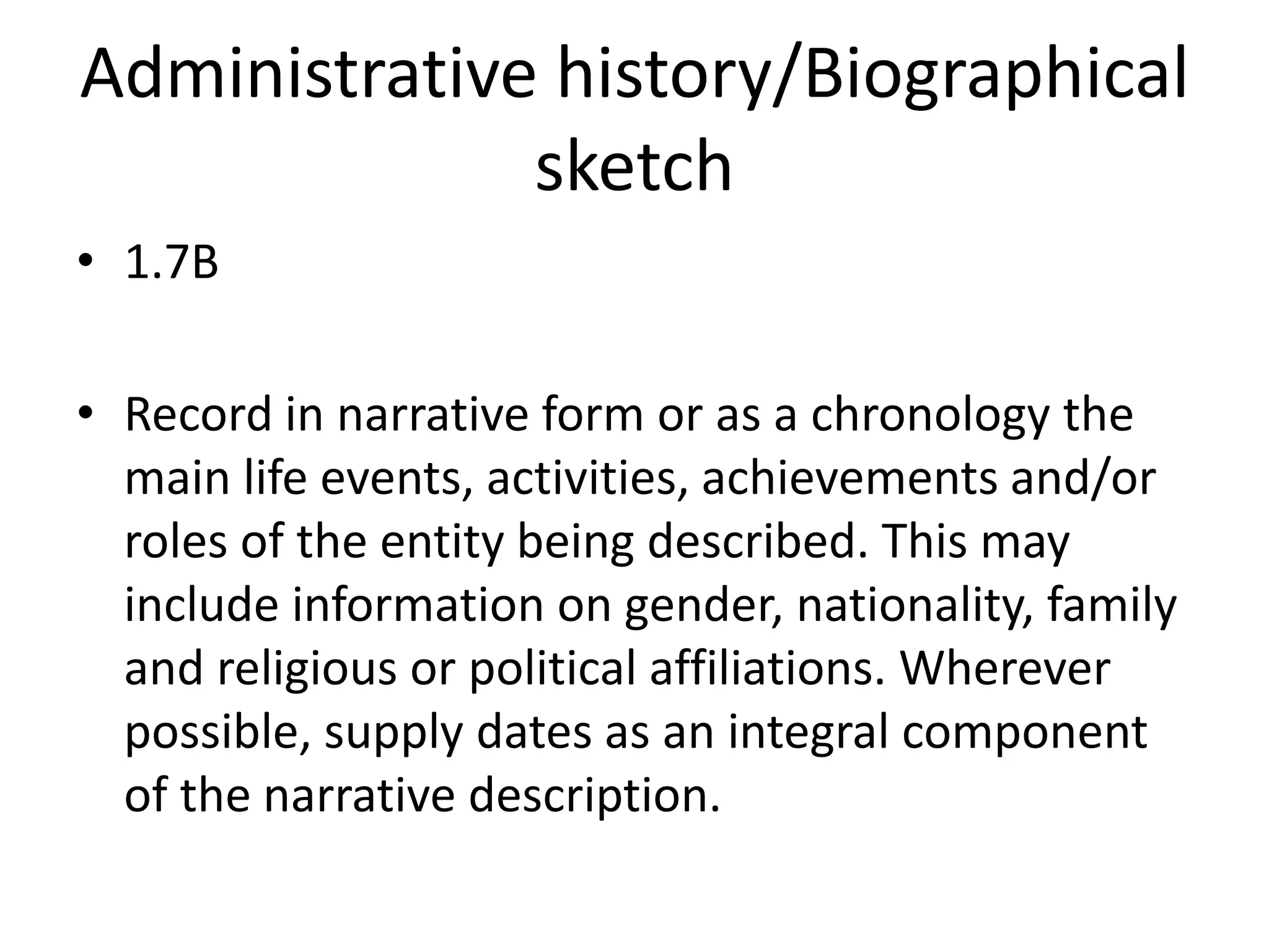 Administrative history/Biographical
              sketch
• 1.7B

• Record in narrative form or as a chronology the
  main life events, activities, achievements and/or
  roles of the entity being described. This may
  include information on gender, nationality, family
  and religious or political affiliations. Wherever
  possible, supply dates as an integral component
  of the narrative description.
 