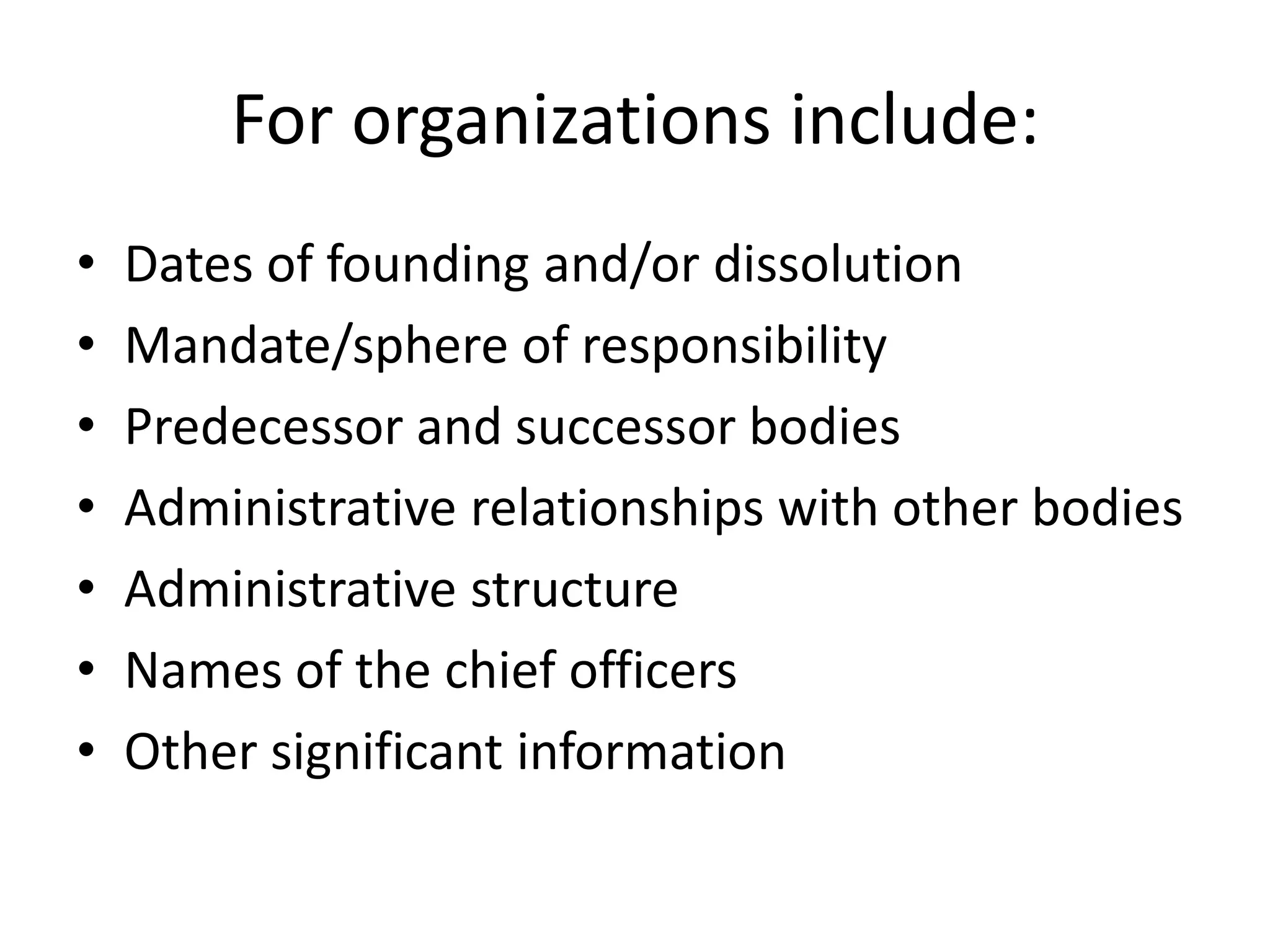 For organizations include:
•   Dates of founding and/or dissolution
•   Mandate/sphere of responsibility
•   Predecessor and successor bodies
•   Administrative relationships with other bodies
•   Administrative structure
•   Names of the chief officers
•   Other significant information
 