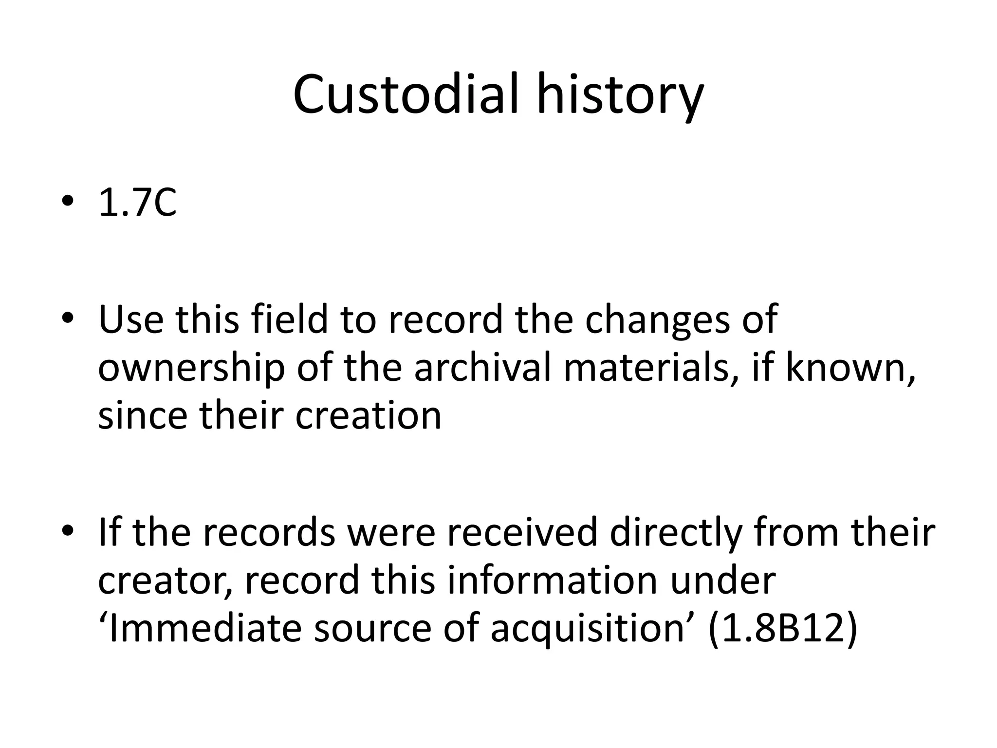 Custodial history
• 1.7C

• Use this field to record the changes of
  ownership of the archival materials, if known,
  since their creation

• If the records were received directly from their
  creator, record this information under
  ‘Immediate source of acquisition’ (1.8B12)
 
