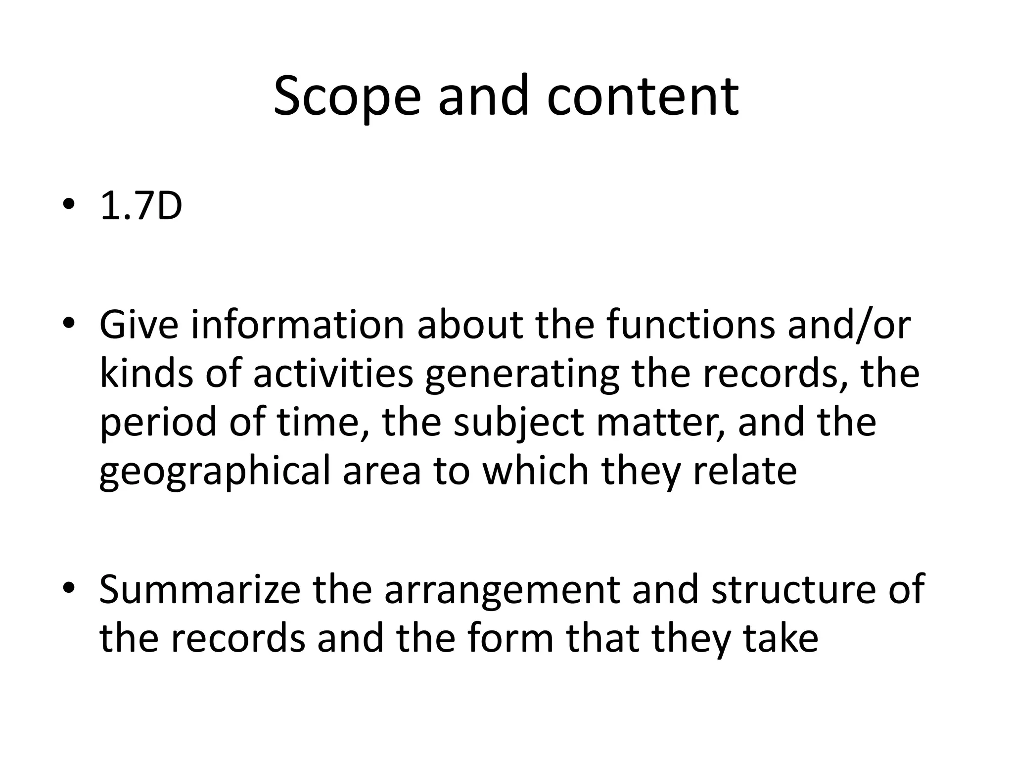 Scope and content
• 1.7D

• Give information about the functions and/or
  kinds of activities generating the records, the
  period of time, the subject matter, and the
  geographical area to which they relate

• Summarize the arrangement and structure of
  the records and the form that they take
 
