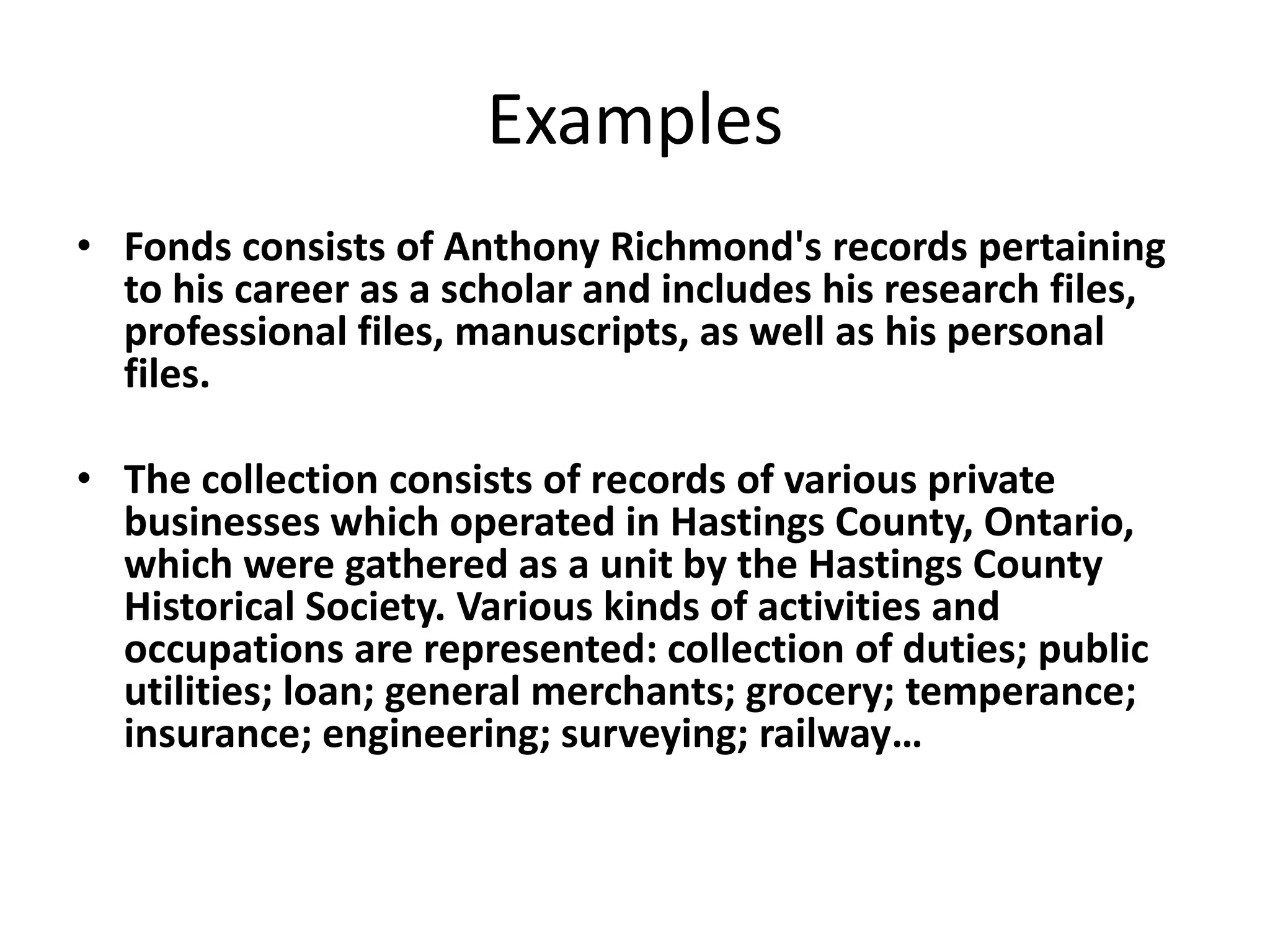 Examples
• Fonds consists of Anthony Richmond's records pertaining
  to his career as a scholar and includes his research files,
  professional files, manuscripts, as well as his personal
  files.

• The collection consists of records of various private
  businesses which operated in Hastings County, Ontario,
  which were gathered as a unit by the Hastings County
  Historical Society. Various kinds of activities and
  occupations are represented: collection of duties; public
  utilities; loan; general merchants; grocery; temperance;
  insurance; engineering; surveying; railway…
 