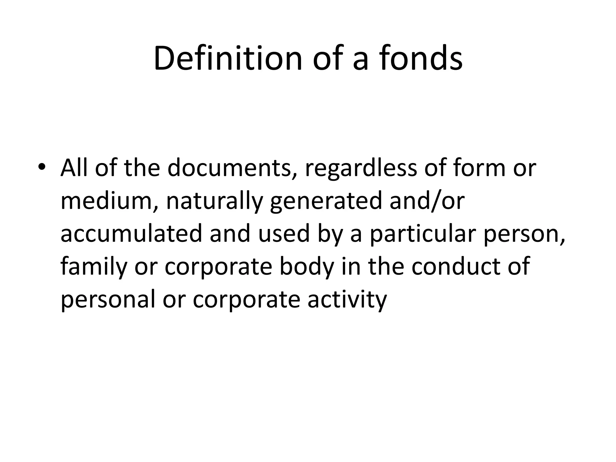 Definition of a fonds

• All of the documents, regardless of form or
  medium, naturally generated and/or
  accumulated and used by a particular person,
  family or corporate body in the conduct of
  personal or corporate activity
 