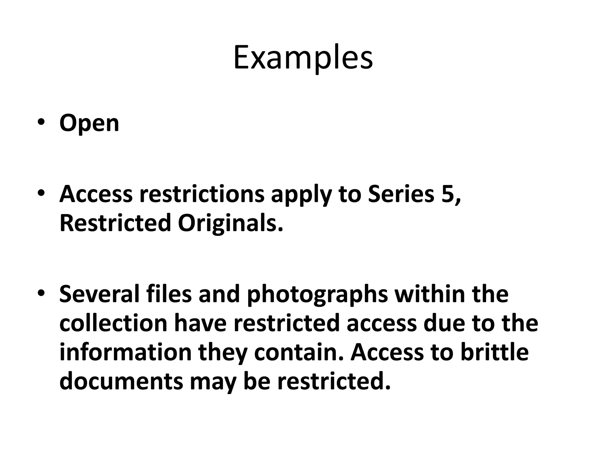 Examples
• Open

• Access restrictions apply to Series 5,
  Restricted Originals.

• Several files and photographs within the
  collection have restricted access due to the
  information they contain. Access to brittle
  documents may be restricted.
 
