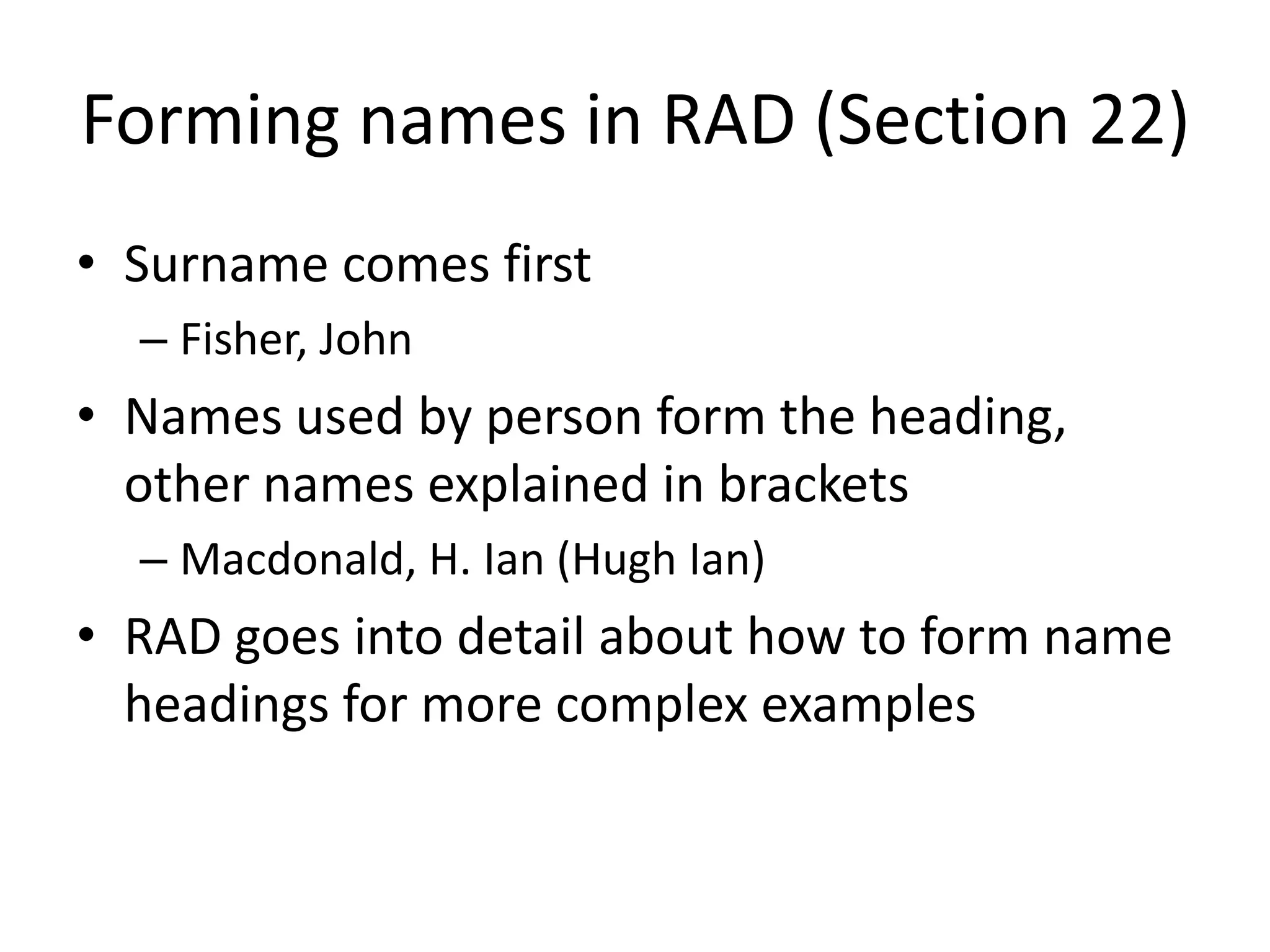 Forming names in RAD (Section 22)
• Surname comes first
  – Fisher, John
• Names used by person form the heading,
  other names explained in brackets
  – Macdonald, H. Ian (Hugh Ian)
• RAD goes into detail about how to form name
  headings for more complex examples
 