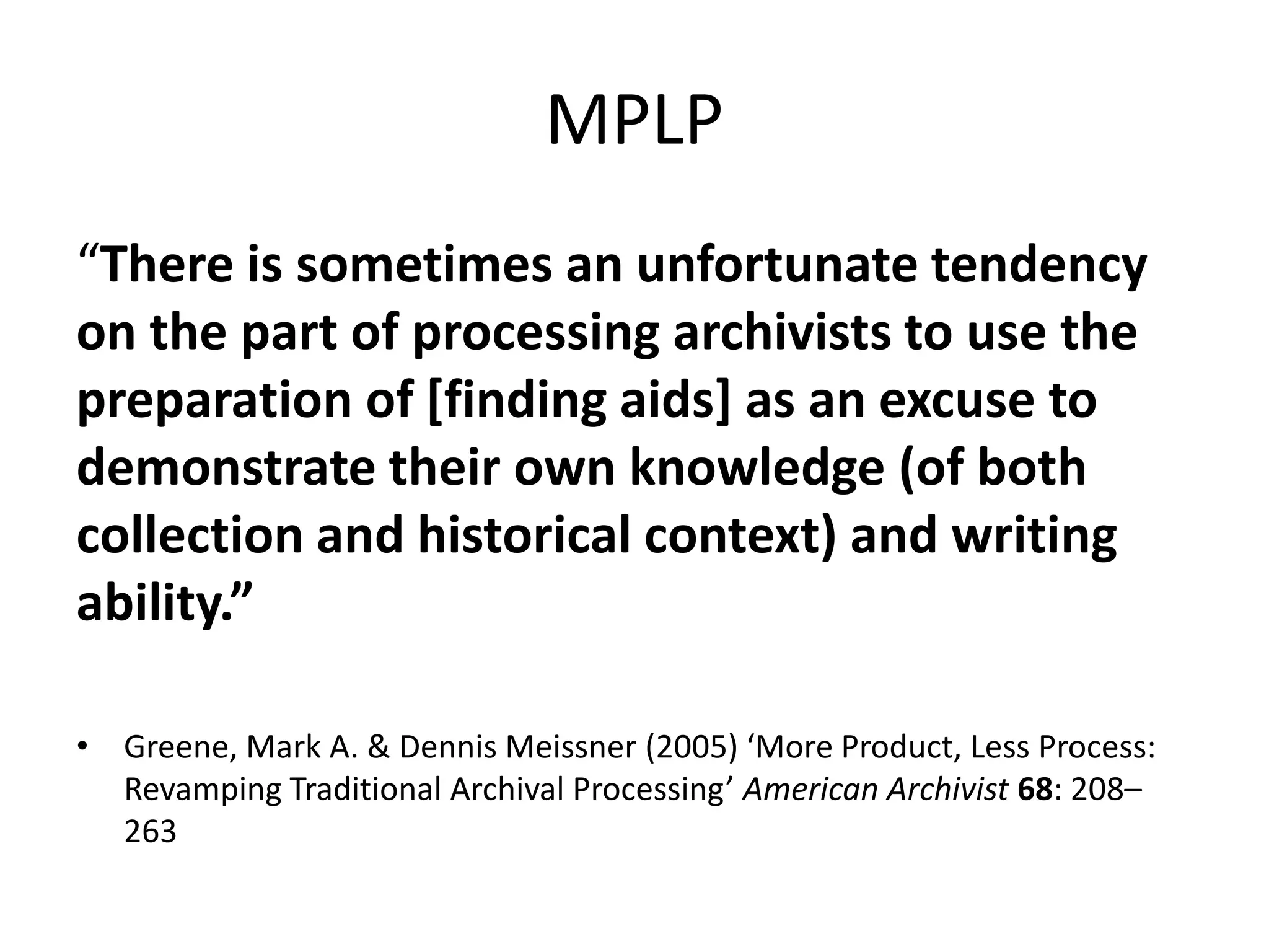 MPLP
“There is sometimes an unfortunate tendency
on the part of processing archivists to use the
preparation of [finding aids] as an excuse to
demonstrate their own knowledge (of both
collection and historical context) and writing
ability.”

• Greene, Mark A. & Dennis Meissner (2005) ‘More Product, Less Process:
  Revamping Traditional Archival Processing’ American Archivist 68: 208–
  263
 